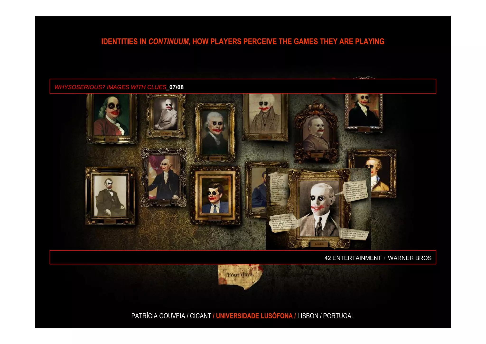 IDENTITIES IN CONTINUUM, HOW PLAYERS PERCEIVE THE GAMES THEY ARE PLAYING




WHYSOSERIOUS? IMAGES WITH CLUES_07/08




                                                                                 42 ENTERTAINMENT + WARNER BROS




                      PATRÍCIA GOUVEIA / CICANT / UNIVERSIDADE LUSÓFONA / LISBON / PORTUGAL
 