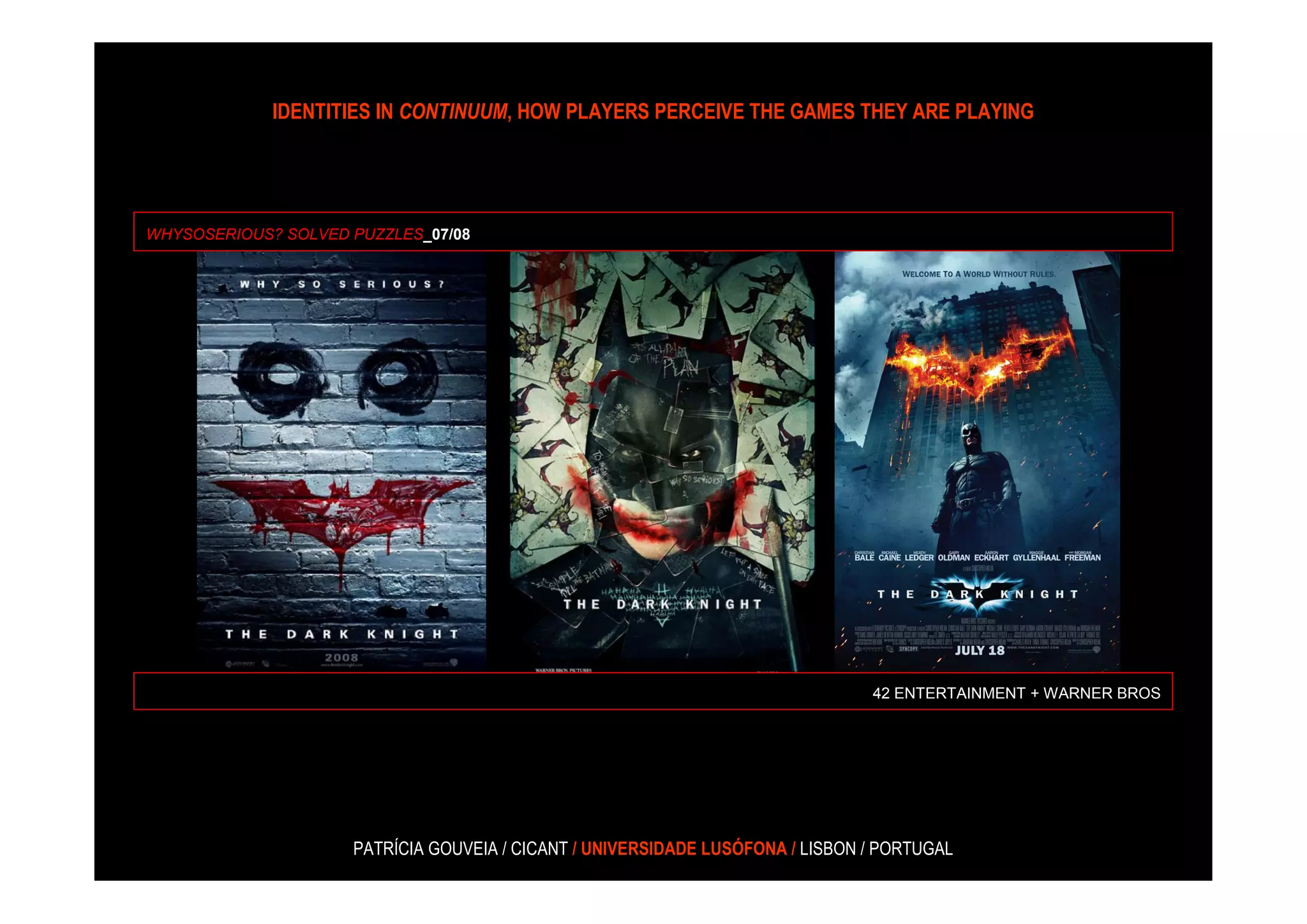 IDENTITIES IN CONTINUUM, HOW PLAYERS PERCEIVE THE GAMES THEY ARE PLAYING




WHYSOSERIOUS? SOLVED PUZZLES_07/08




                                                                                42 ENTERTAINMENT + WARNER BROS




                     PATRÍCIA GOUVEIA / CICANT / UNIVERSIDADE LUSÓFONA / LISBON / PORTUGAL
 