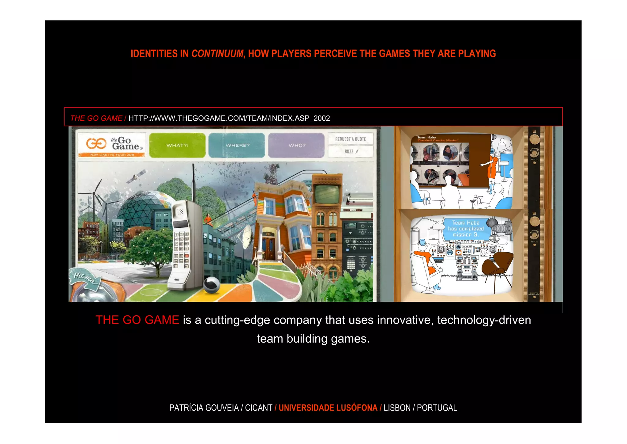 IDENTITIES IN CONTINUUM, HOW PLAYERS PERCEIVE THE GAMES THEY ARE PLAYING




THE GO GAME / HTTP://WWW.THEGOGAME.COM/TEAM/INDEX.ASP_2002




     THE GO GAME is a cutting-edge company that uses innovative, technology-driven
                                          team building games.




                      PATRÍCIA GOUVEIA / CICANT / UNIVERSIDADE LUSÓFONA / LISBON / PORTUGAL
 