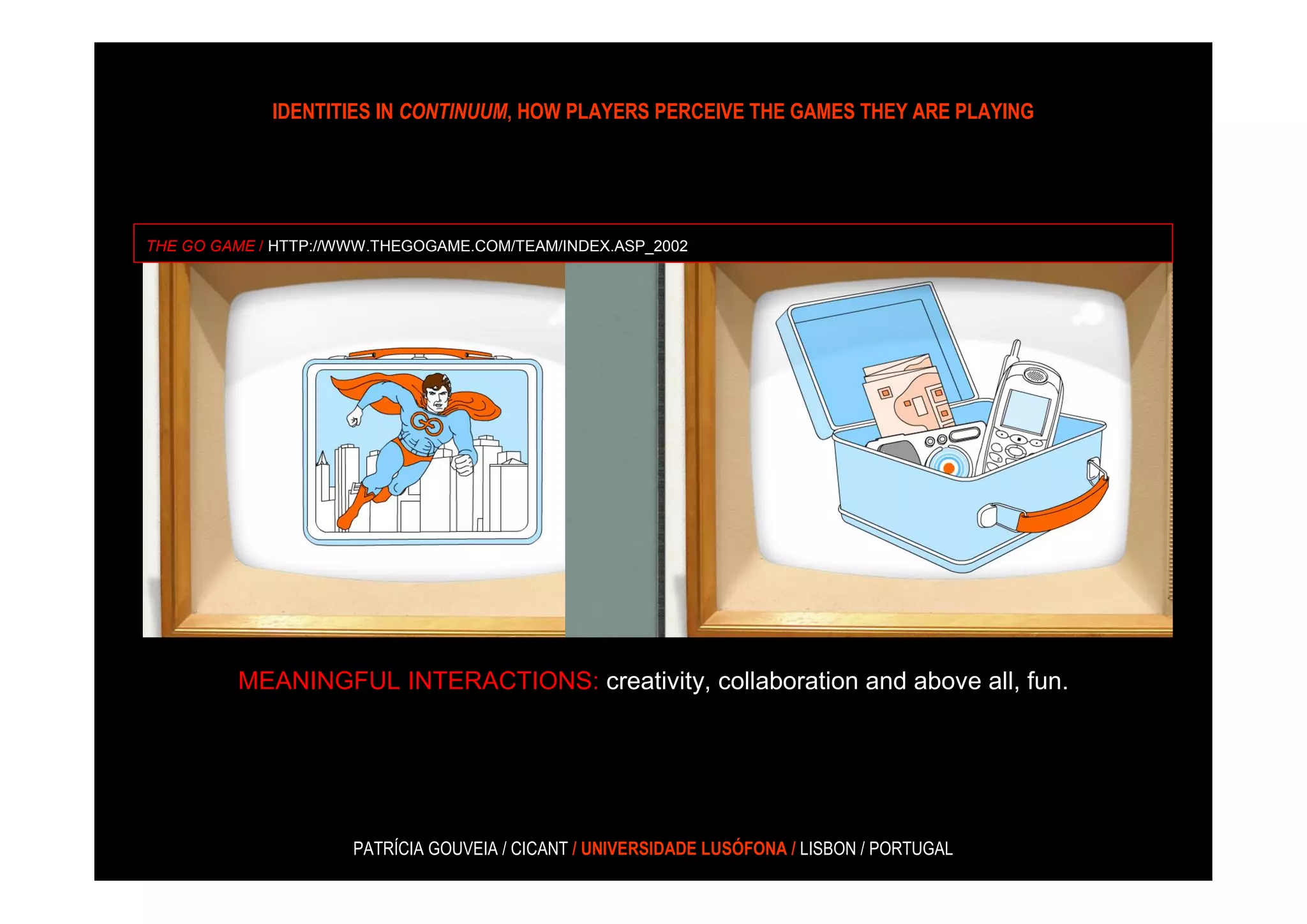 IDENTITIES IN CONTINUUM, HOW PLAYERS PERCEIVE THE GAMES THEY ARE PLAYING




THE GO GAME / HTTP://WWW.THEGOGAME.COM/TEAM/INDEX.ASP_2002




         MEANINGFUL INTERACTIONS: creativity, collaboration and above all, fun.




                      PATRÍCIA GOUVEIA / CICANT / UNIVERSIDADE LUSÓFONA / LISBON / PORTUGAL
 