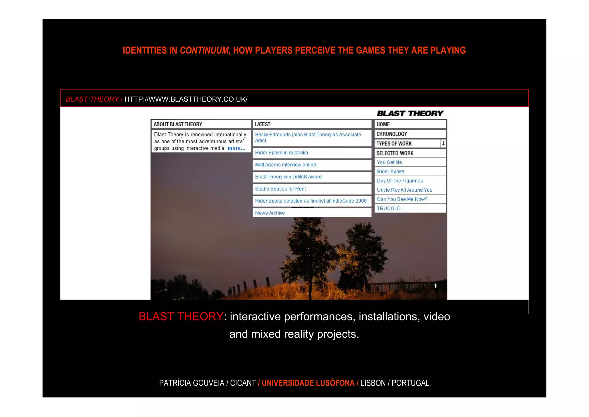 IDENTITIES IN CONTINUUM, HOW PLAYERS PERCEIVE THE GAMES THEY ARE PLAYING



BLAST THEORY / HTTP://WWW.BLASTTHEORY.CO.UK/




                 BLAST THEORY: interactive performances, installations, video
                                       and mixed reality projects.



                      PATRÍCIA GOUVEIA / CICANT / UNIVERSIDADE LUSÓFONA / LISBON / PORTUGAL
 