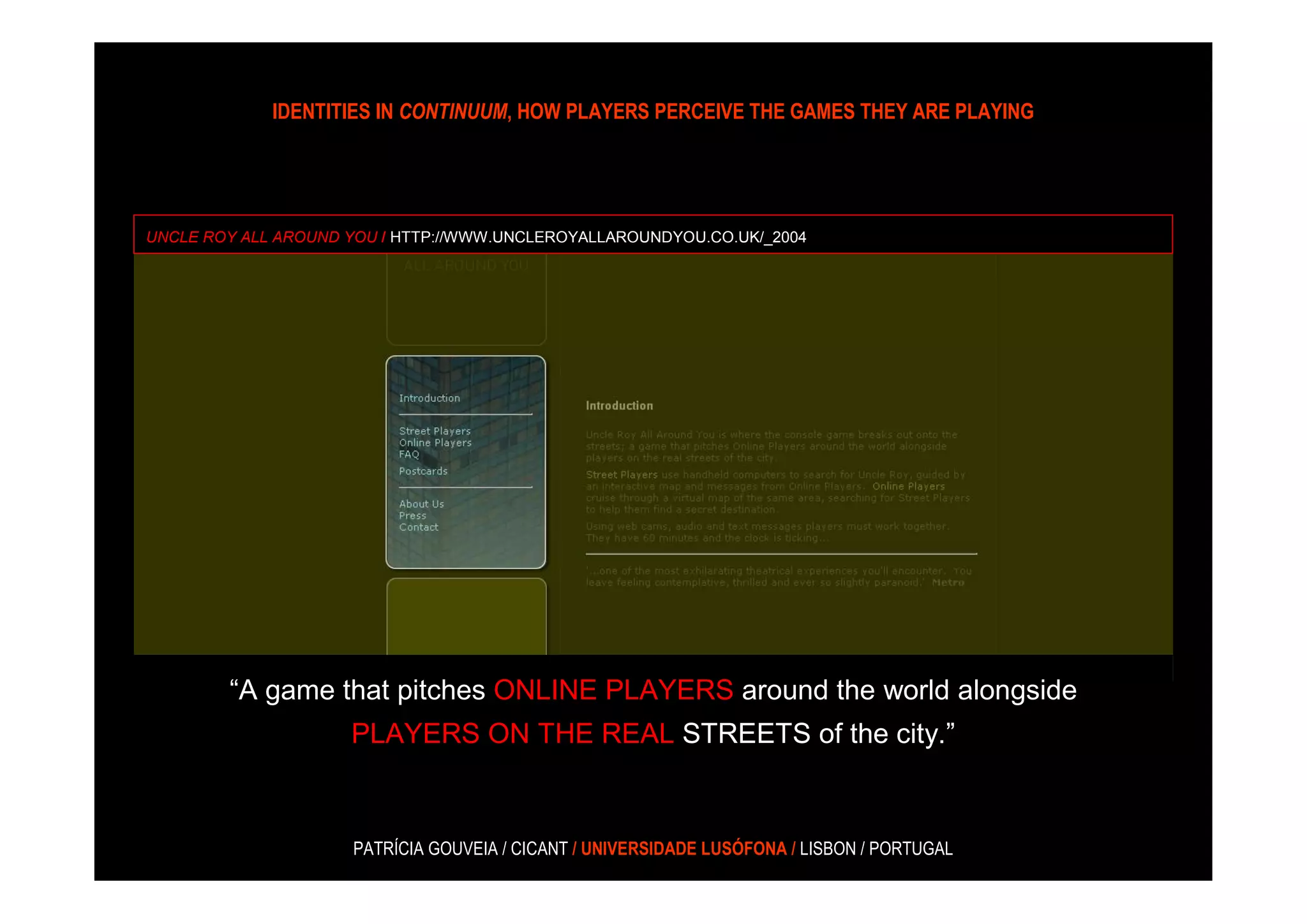 IDENTITIES IN CONTINUUM, HOW PLAYERS PERCEIVE THE GAMES THEY ARE PLAYING




UNCLE ROY ALL AROUND YOU / HTTP://WWW.UNCLEROYALLAROUNDYOU.CO.UK/_2004




        “A game that pitches ONLINE PLAYERS around the world alongside
                     PLAYERS ON THE REAL STREETS of the city.”



                     PATRÍCIA GOUVEIA / CICANT / UNIVERSIDADE LUSÓFONA / LISBON / PORTUGAL
 