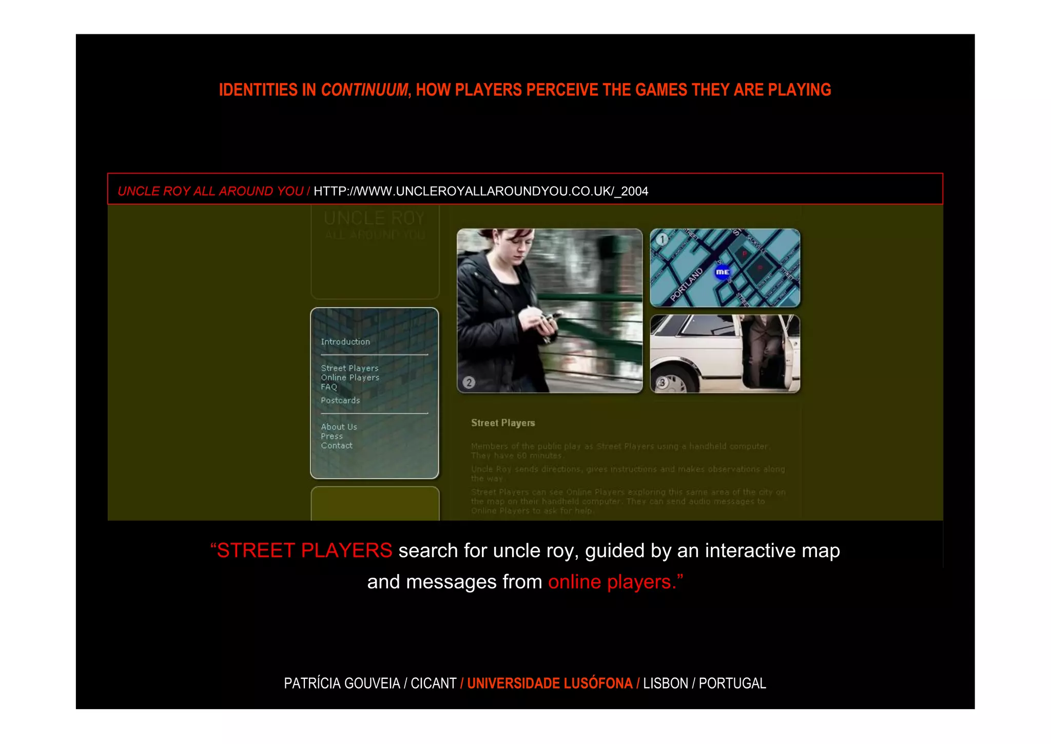 IDENTITIES IN CONTINUUM, HOW PLAYERS PERCEIVE THE GAMES THEY ARE PLAYING




UNCLE ROY ALL AROUND YOU / HTTP://WWW.UNCLEROYALLAROUNDYOU.CO.UK/_2004




            “STREET PLAYERS search for uncle roy, guided by an interactive map
                                and messages from online players.”




                     PATRÍCIA GOUVEIA / CICANT / UNIVERSIDADE LUSÓFONA / LISBON / PORTUGAL
 