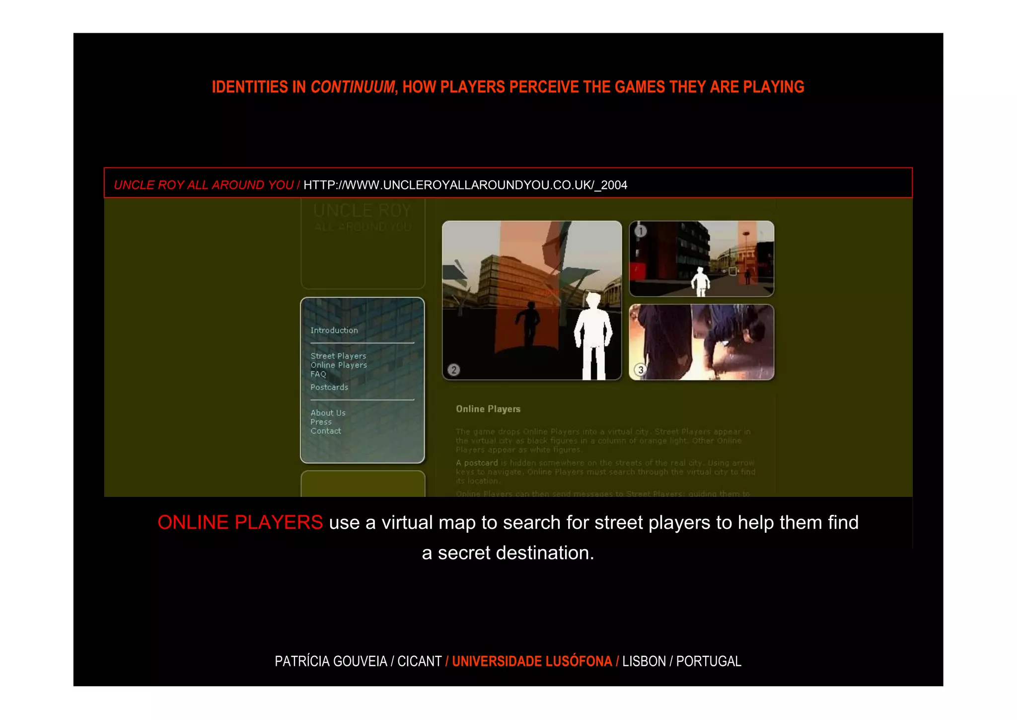 IDENTITIES IN CONTINUUM, HOW PLAYERS PERCEIVE THE GAMES THEY ARE PLAYING




UNCLE ROY ALL AROUND YOU / HTTP://WWW.UNCLEROYALLAROUNDYOU.CO.UK/_2004




     ONLINE PLAYERS use a virtual map to search for street players to help them find
                                          a secret destination.




                     PATRÍCIA GOUVEIA / CICANT / UNIVERSIDADE LUSÓFONA / LISBON / PORTUGAL
 
