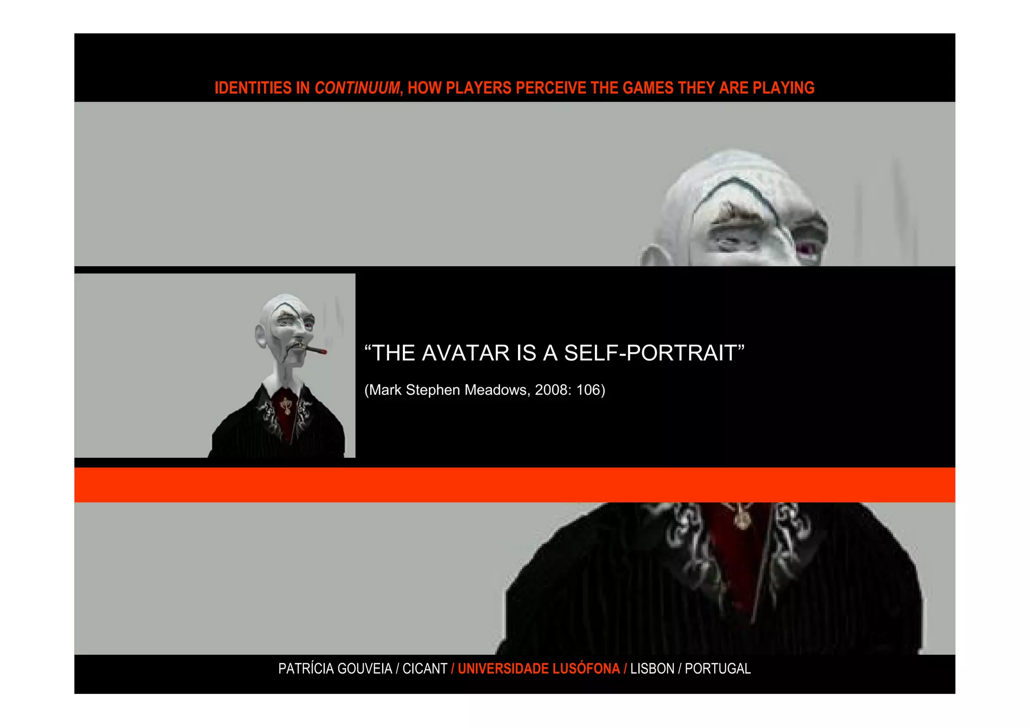 IDENTITIES IN CONTINUUM, HOW PLAYERS PERCEIVE THE GAMES THEY ARE PLAYING




                   “THE AVATAR IS A SELF-PORTRAIT”
                   (Mark Stephen Meadows, 2008: 106)




       PATRÍCIA GOUVEIA / CICANT / UNIVERSIDADE LUSÓFONA / LISBON / PORTUGAL
 