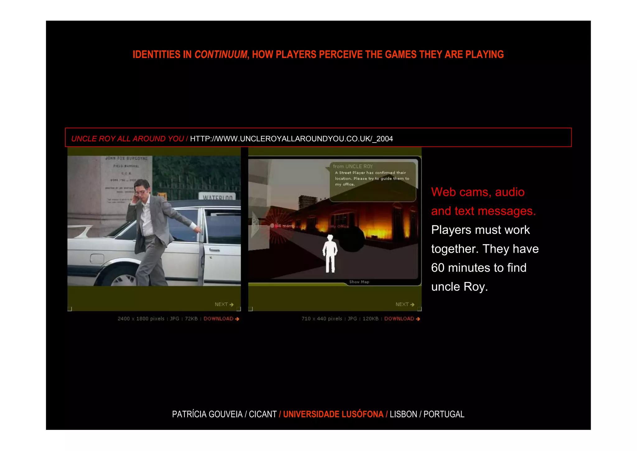 IDENTITIES IN CONTINUUM, HOW PLAYERS PERCEIVE THE GAMES THEY ARE PLAYING




UNCLE ROY ALL AROUND YOU / HTTP://WWW.UNCLEROYALLAROUNDYOU.CO.UK/_2004




                                                                                  Web cams, audio
                                                                                  and text messages.
                                                                                  Players must work
                                                                                  together. They have
                                                                                  60 minutes to find
                                                                                  uncle Roy.




                     PATRÍCIA GOUVEIA / CICANT / UNIVERSIDADE LUSÓFONA / LISBON / PORTUGAL
 