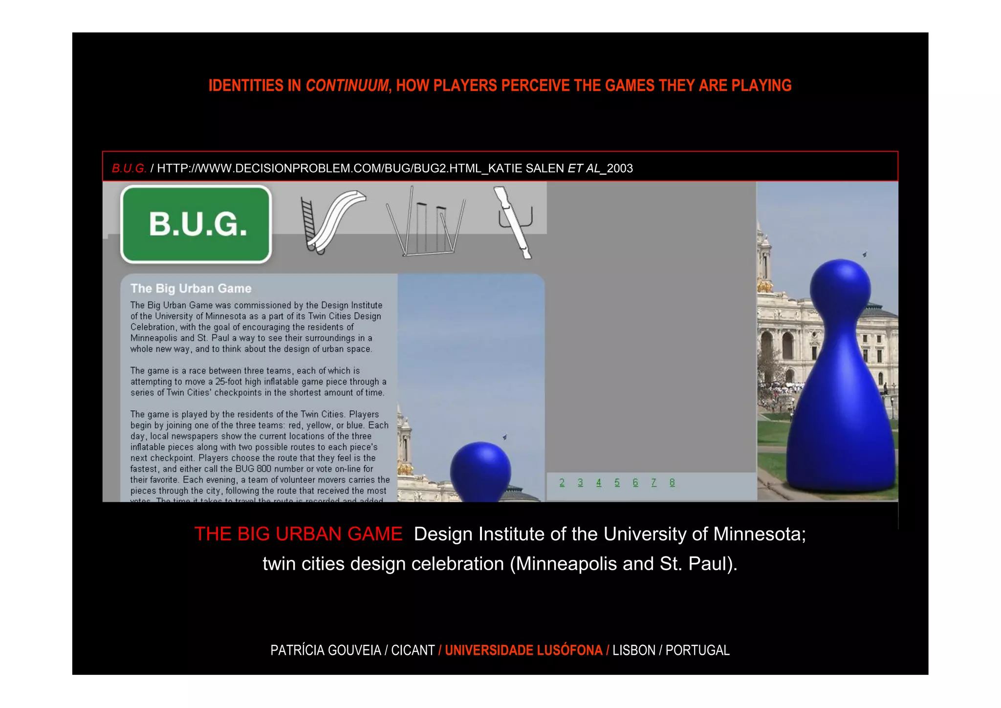 IDENTITIES IN CONTINUUM, HOW PLAYERS PERCEIVE THE GAMES THEY ARE PLAYING



B.U.G. / HTTP://WWW.DECISIONPROBLEM.COM/BUG/BUG2.HTML_KATIE SALEN ET AL_2003




            THE BIG URBAN GAME_Design Institute of the University of Minnesota;
                     twin cities design celebration (Minneapolis and St. Paul).



                       PATRÍCIA GOUVEIA / CICANT / UNIVERSIDADE LUSÓFONA / LISBON / PORTUGAL
 