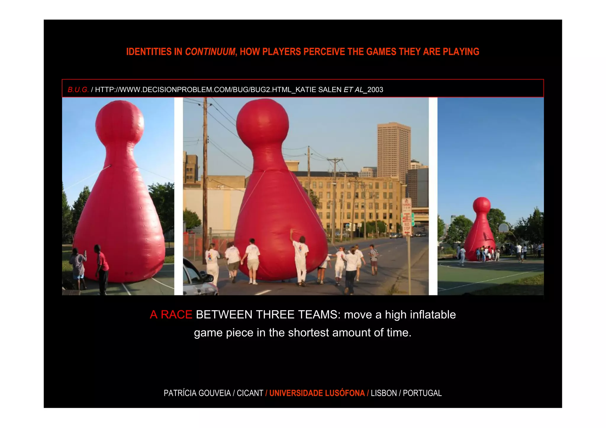 IDENTITIES IN CONTINUUM, HOW PLAYERS PERCEIVE THE GAMES THEY ARE PLAYING


B.U.G. / HTTP://WWW.DECISIONPROBLEM.COM/BUG/BUG2.HTML_KATIE SALEN ET AL_2003




                   A RACE BETWEEN THREE TEAMS: move a high inflatable
                              game piece in the shortest amount of time.




                       PATRÍCIA GOUVEIA / CICANT / UNIVERSIDADE LUSÓFONA / LISBON / PORTUGAL
 