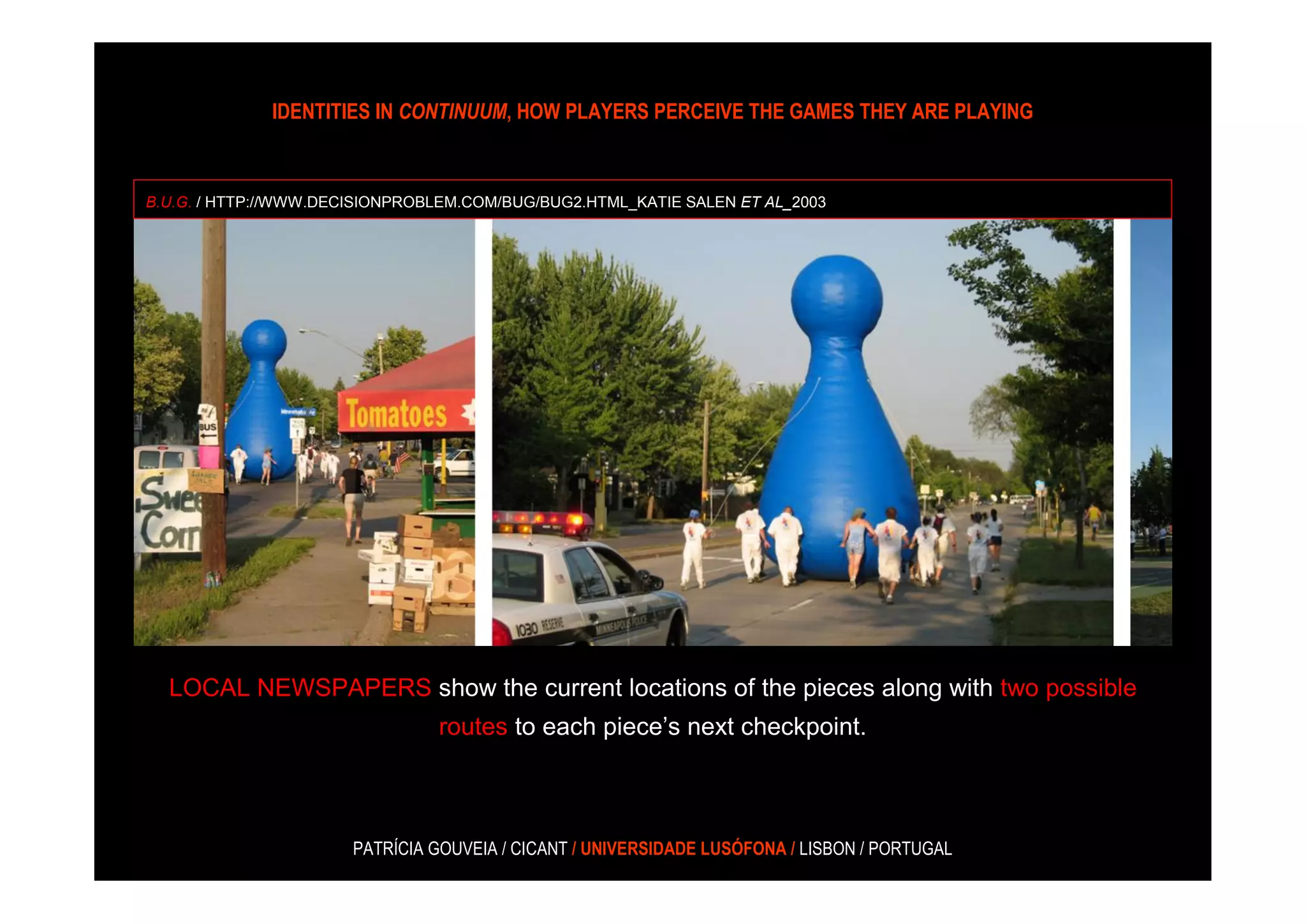 IDENTITIES IN CONTINUUM, HOW PLAYERS PERCEIVE THE GAMES THEY ARE PLAYING



B.U.G. / HTTP://WWW.DECISIONPROBLEM.COM/BUG/BUG2.HTML_KATIE SALEN ET AL_2003




  LOCAL NEWSPAPERS show the current locations of the pieces along with two possible
                                routes to each piece’s next checkpoint.



                       PATRÍCIA GOUVEIA / CICANT / UNIVERSIDADE LUSÓFONA / LISBON / PORTUGAL
 