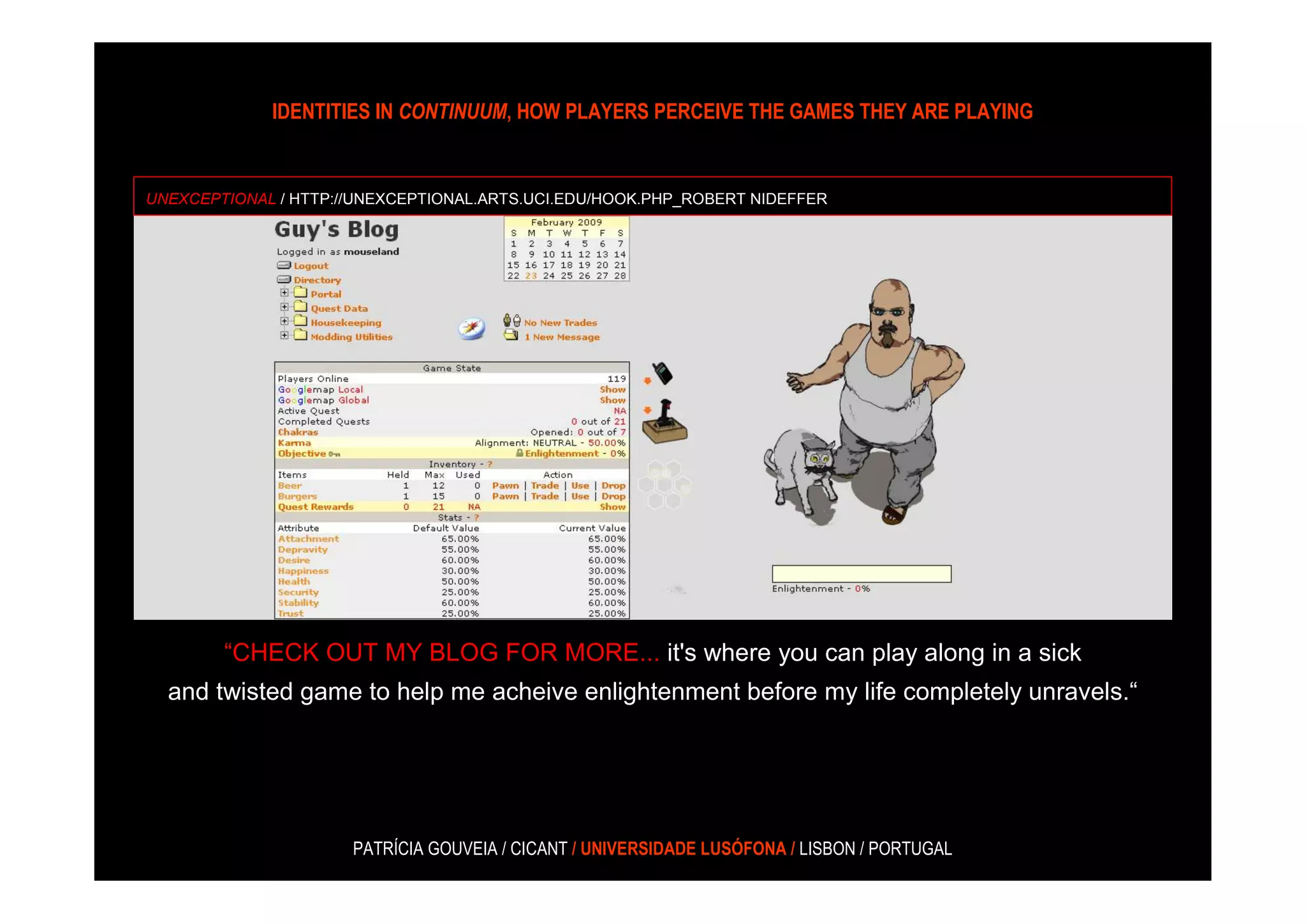 IDENTITIES IN CONTINUUM, HOW PLAYERS PERCEIVE THE GAMES THEY ARE PLAYING


UNEXCEPTIONAL / HTTP://UNEXCEPTIONAL.ARTS.UCI.EDU/HOOK.PHP_ROBERT NIDEFFER




        “CHECK OUT MY BLOG FOR MORE... it's where you can play along in a sick
  and twisted game to help me acheive enlightenment before my life completely unravels.“




                      PATRÍCIA GOUVEIA / CICANT / UNIVERSIDADE LUSÓFONA / LISBON / PORTUGAL
 