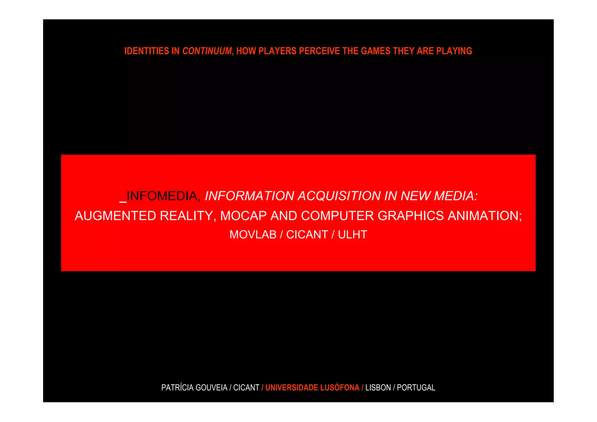 IDENTITIES IN CONTINUUM, HOW PLAYERS PERCEIVE THE GAMES THEY ARE PLAYING




     _INFOMEDIA, INFORMATION ACQUISITION IN NEW MEDIA:
AUGMENTED REALITY, MOCAP AND COMPUTER GRAPHICS ANIMATION;
                              MOVLAB / CICANT / ULHT




             PATRÍCIA GOUVEIA / CICANT / UNIVERSIDADE LUSÓFONA / LISBON / PORTUGAL
 