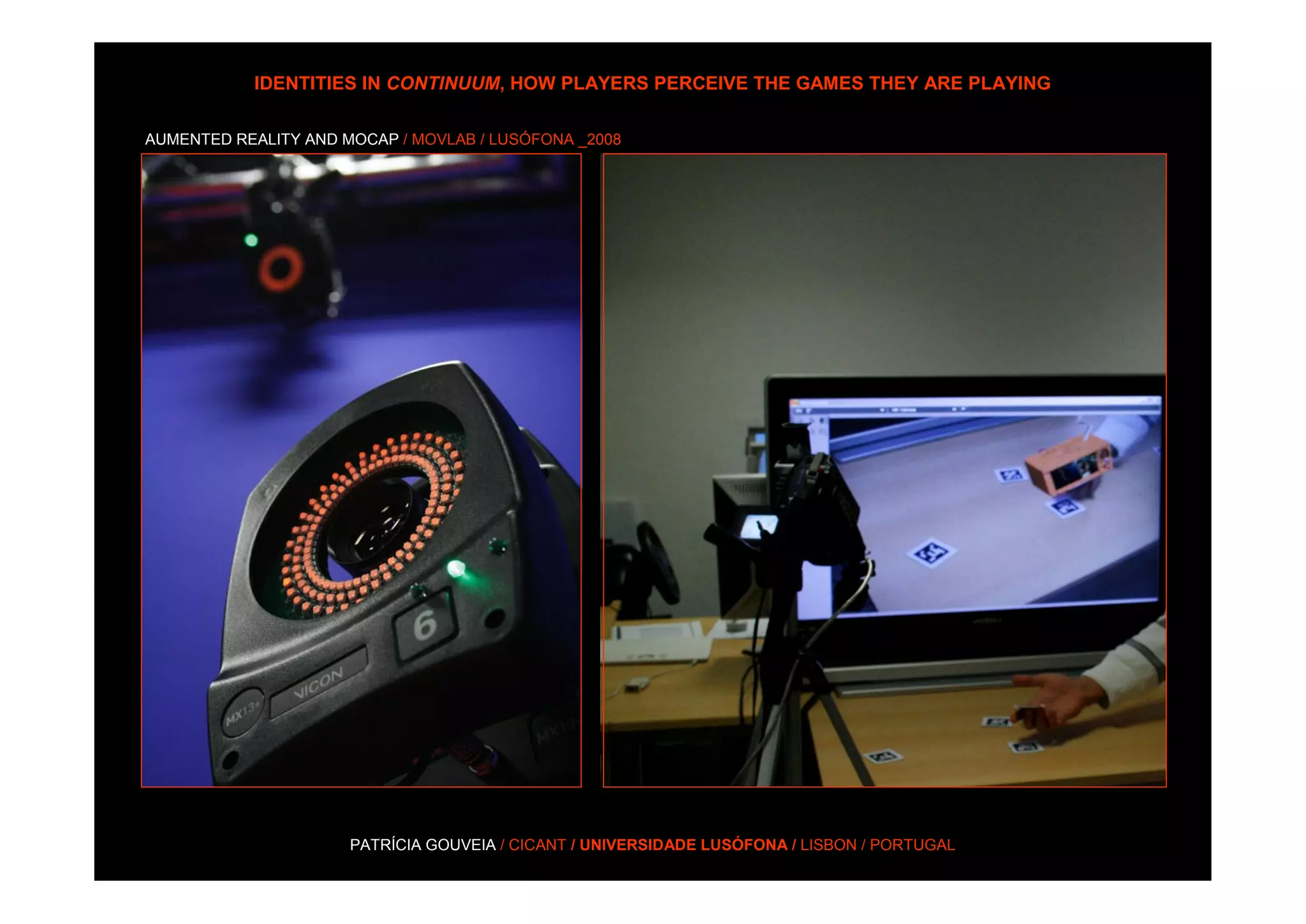 IDENTITIES IN CONTINUUM, HOW PLAYERS PERCEIVE THE GAMES THEY ARE PLAYING

AUMENTED REALITY AND MOCAP / MOVLAB / LUSÓFONA _2008




                      PATRÍCIA GOUVEIA / CICANT / UNIVERSIDADE LUSÓFONA / LISBON / PORTUGAL
 