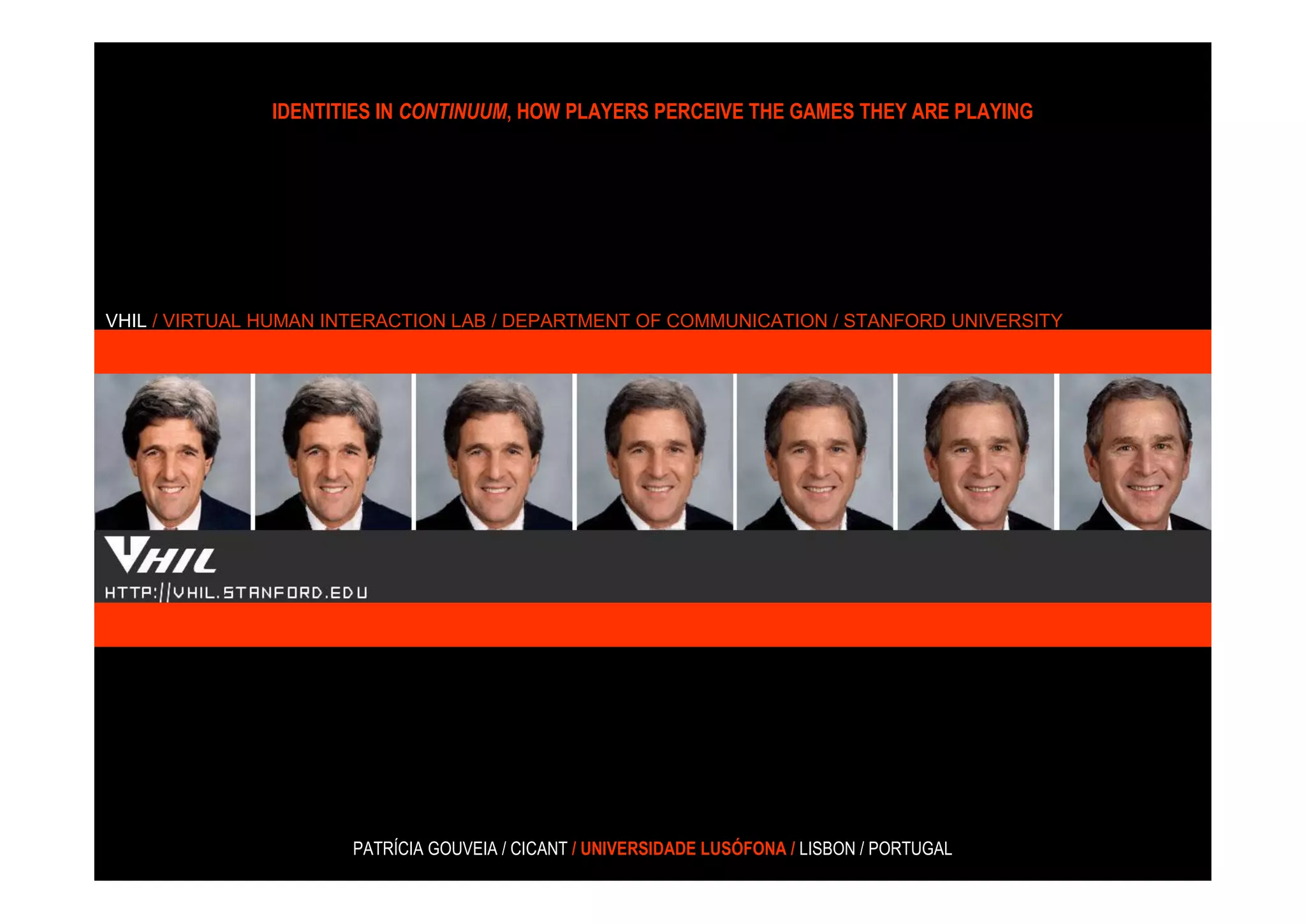 IDENTITIES IN CONTINUUM, HOW PLAYERS PERCEIVE THE GAMES THEY ARE PLAYING




VHIL / VIRTUAL HUMAN INTERACTION LAB / DEPARTMENT OF COMMUNICATION / STANFORD UNIVERSITY




                      PATRÍCIA GOUVEIA / CICANT / UNIVERSIDADE LUSÓFONA / LISBON / PORTUGAL
 