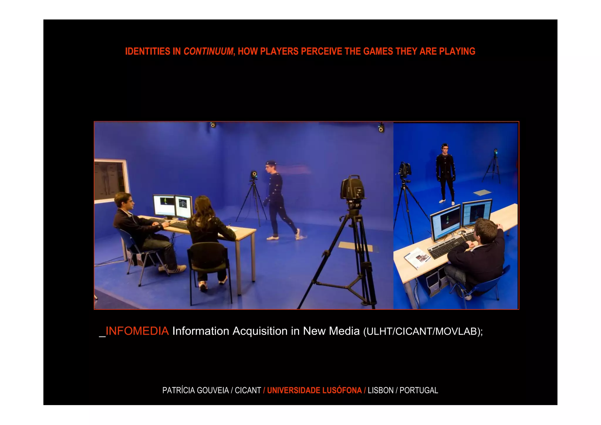 IDENTITIES IN CONTINUUM, HOW PLAYERS PERCEIVE THE GAMES THEY ARE PLAYING




_INFOMEDIA Information Acquisition in New Media (ULHT/CICANT/MOVLAB);




           PATRÍCIA GOUVEIA / CICANT / UNIVERSIDADE LUSÓFONA / LISBON / PORTUGAL
 