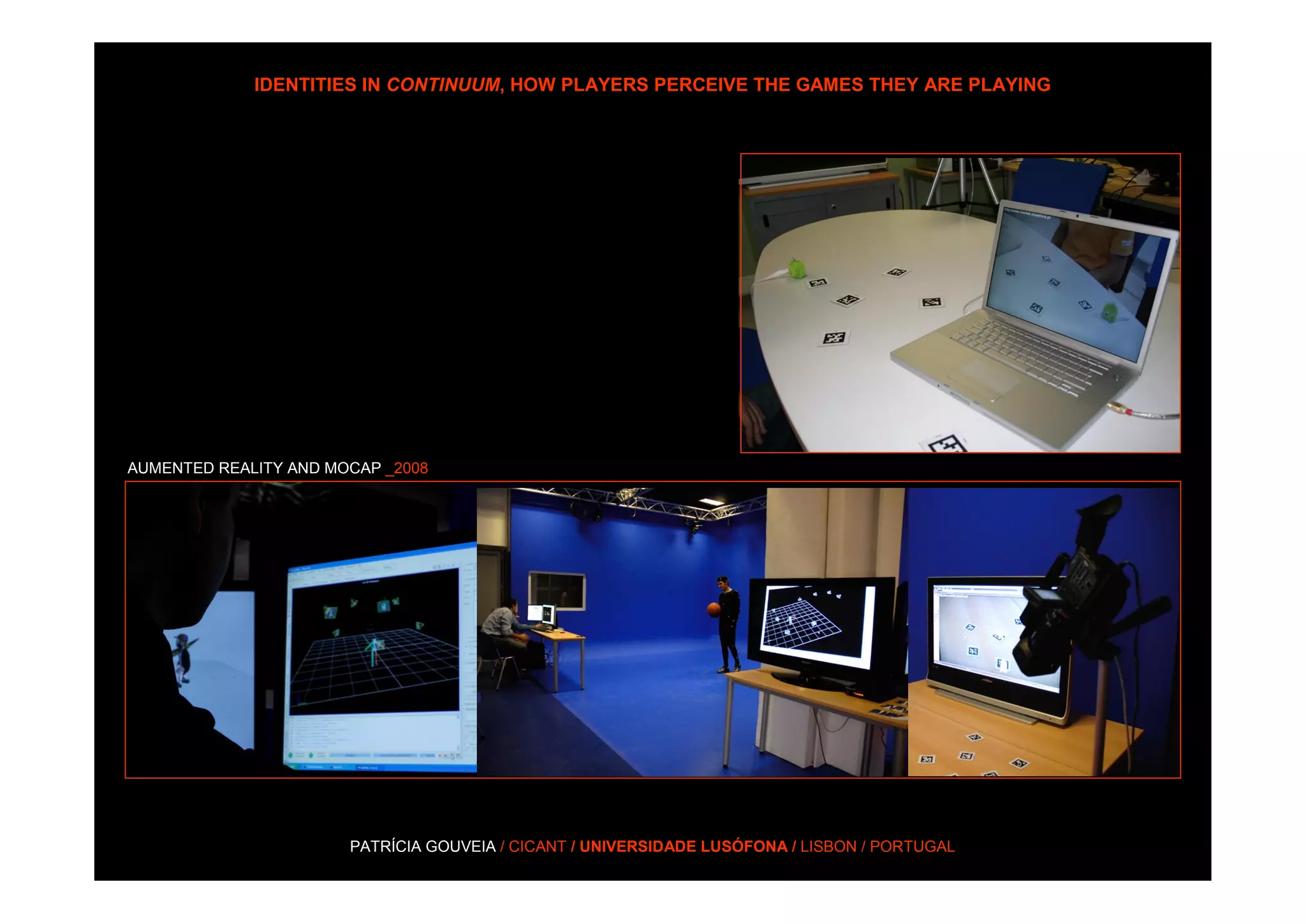 IDENTITIES IN CONTINUUM, HOW PLAYERS PERCEIVE THE GAMES THEY ARE PLAYING




AUMENTED REALITY AND MOCAP _2008




                       PATRÍCIA GOUVEIA / CICANT / UNIVERSIDADE LUSÓFONA / LISBON / PORTUGAL
 