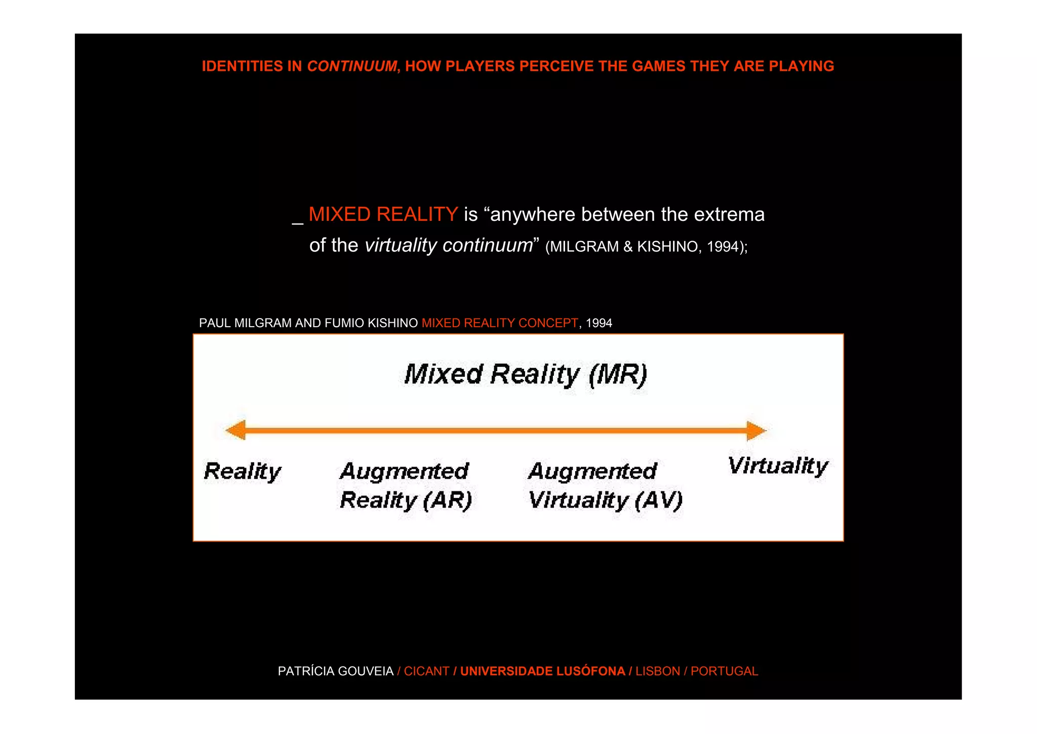 IDENTITIES IN CONTINUUM, HOW PLAYERS PERCEIVE THE GAMES THEY ARE PLAYING




             _ MIXED REALITY is “anywhere between the extrema
               of the virtuality continuum” (MILGRAM & KISHINO, 1994);


PAUL MILGRAM AND FUMIO KISHINO MIXED REALITY CONCEPT, 1994




           PATRÍCIA GOUVEIA / CICANT / UNIVERSIDADE LUSÓFONA / LISBON / PORTUGAL
 