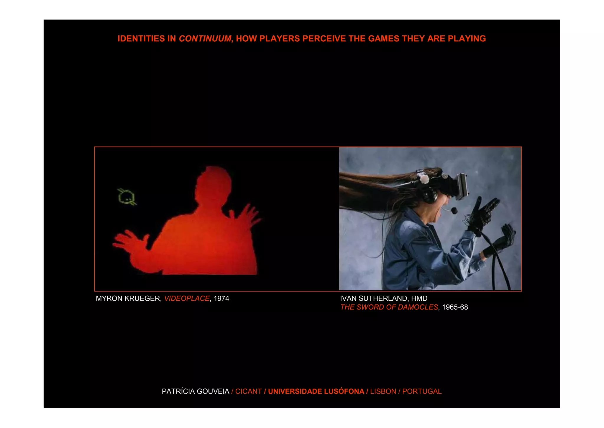IDENTITIES IN CONTINUUM, HOW PLAYERS PERCEIVE THE GAMES THEY ARE PLAYING




MYRON KRUEGER, VIDEOPLACE, 1974                           IVAN SUTHERLAND, HMD
                                                          THE SWORD OF DAMOCLES, 1965-68




               PATRÍCIA GOUVEIA / CICANT / UNIVERSIDADE LUSÓFONA / LISBON / PORTUGAL
 