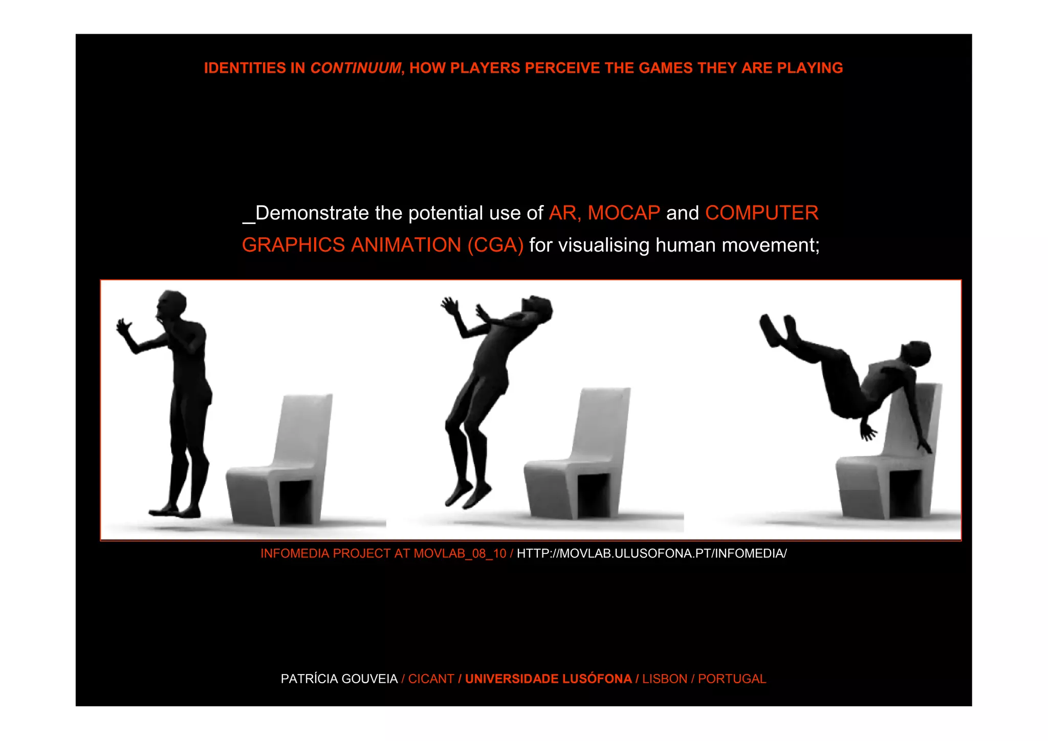 IDENTITIES IN CONTINUUM, HOW PLAYERS PERCEIVE THE GAMES THEY ARE PLAYING




    _Demonstrate the potential use of AR, MOCAP and COMPUTER
    GRAPHICS ANIMATION (CGA) for visualising human movement;




      INFOMEDIA PROJECT AT MOVLAB_08_10 / HTTP://MOVLAB.ULUSOFONA.PT/INFOMEDIA/




        PATRÍCIA GOUVEIA / CICANT / UNIVERSIDADE LUSÓFONA / LISBON / PORTUGAL
 