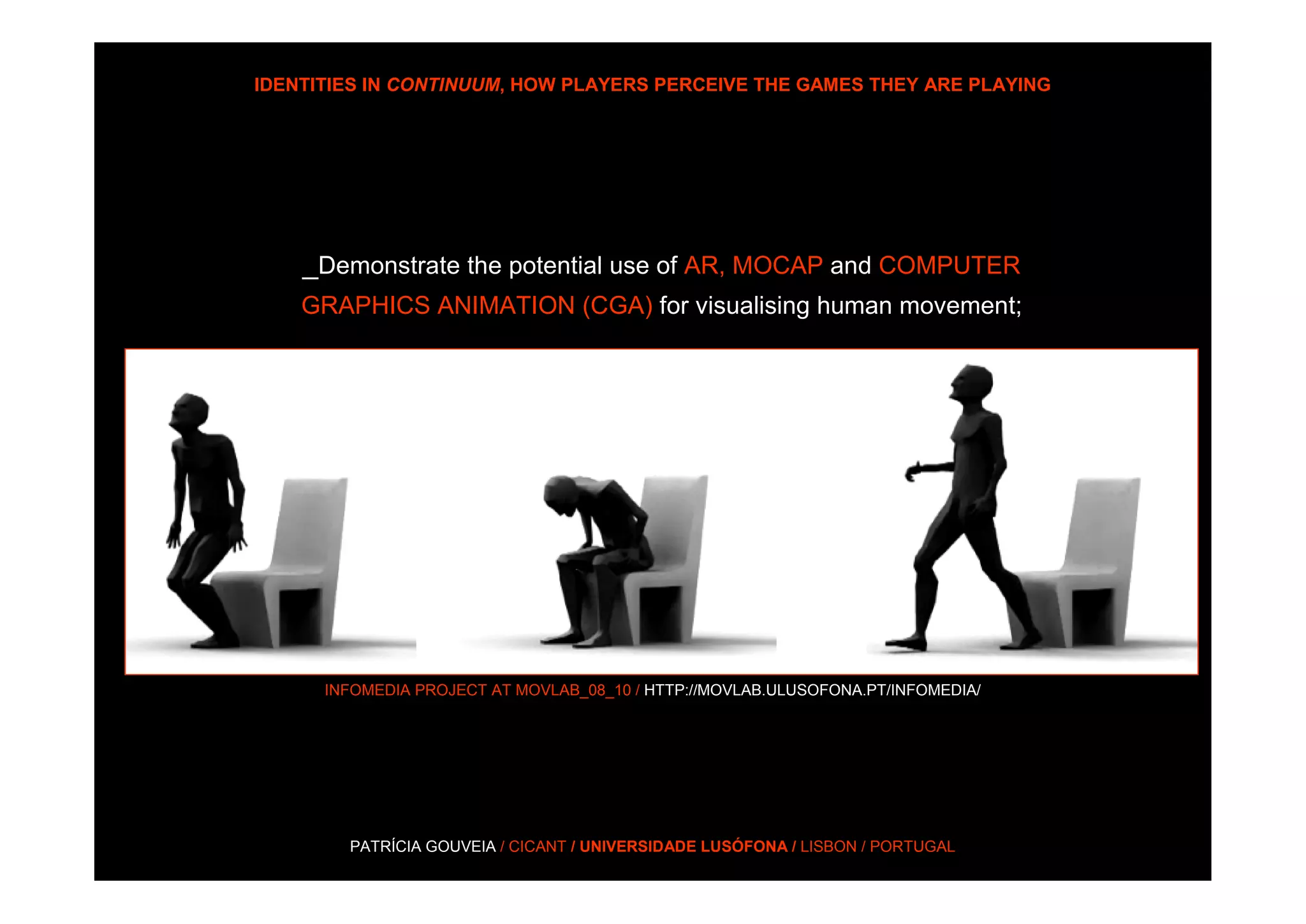 IDENTITIES IN CONTINUUM, HOW PLAYERS PERCEIVE THE GAMES THEY ARE PLAYING




    _Demonstrate the potential use of AR, MOCAP and COMPUTER
    GRAPHICS ANIMATION (CGA) for visualising human movement;




      INFOMEDIA PROJECT AT MOVLAB_08_10 / HTTP://MOVLAB.ULUSOFONA.PT/INFOMEDIA/




        PATRÍCIA GOUVEIA / CICANT / UNIVERSIDADE LUSÓFONA / LISBON / PORTUGAL
 
