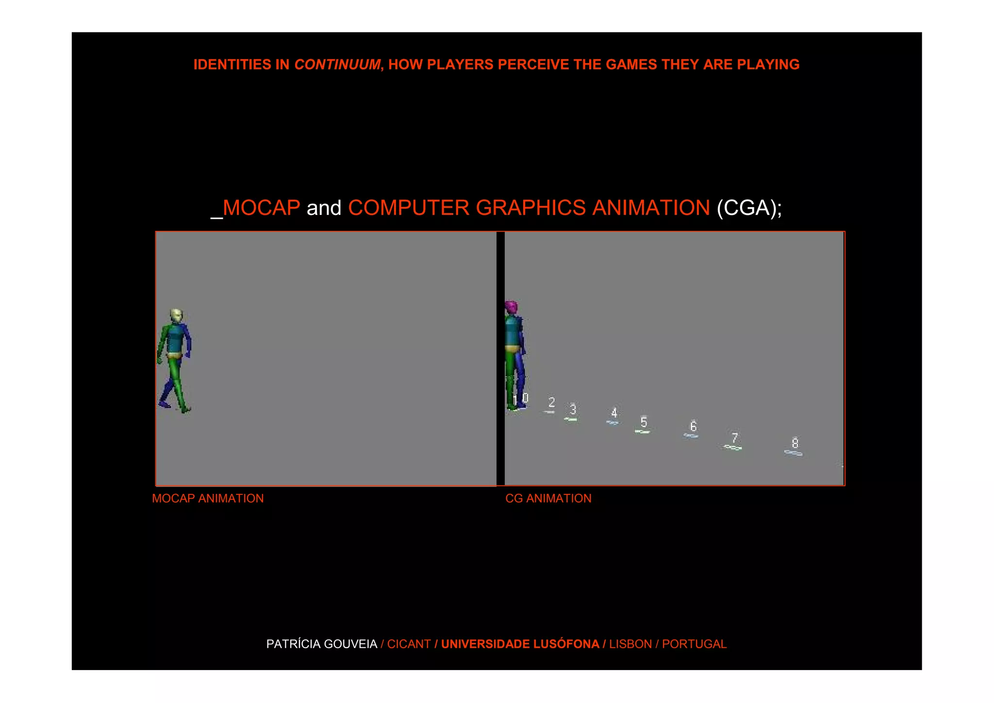 IDENTITIES IN CONTINUUM, HOW PLAYERS PERCEIVE THE GAMES THEY ARE PLAYING




       _MOCAP and COMPUTER GRAPHICS ANIMATION (CGA);




MOCAP ANIMATION                                      CG ANIMATION




                  PATRÍCIA GOUVEIA / CICANT / UNIVERSIDADE LUSÓFONA / LISBON / PORTUGAL
 
