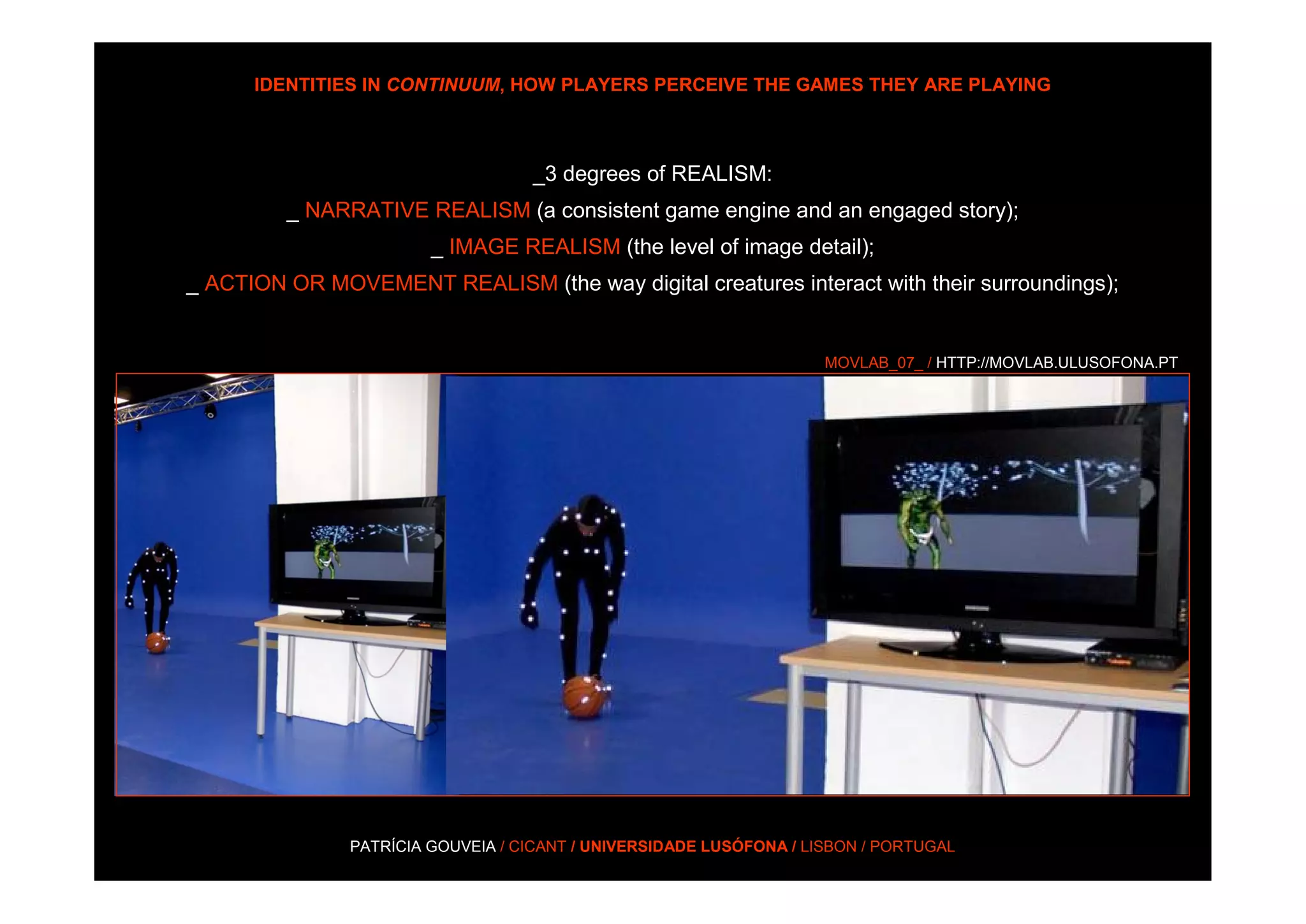 IDENTITIES IN CONTINUUM, HOW PLAYERS PERCEIVE THE GAMES THEY ARE PLAYING



                                   _3 degrees of REALISM:
         _ NARRATIVE REALISM (a consistent game engine and an engaged story);
                        _ IMAGE REALISM (the level of image detail);
_ ACTION OR MOVEMENT REALISM (the way digital creatures interact with their surroundings);


                                                                     MOVLAB_07_ / HTTP://MOVLAB.ULUSOFONA.PT




               PATRÍCIA GOUVEIA / CICANT / UNIVERSIDADE LUSÓFONA / LISBON / PORTUGAL
 