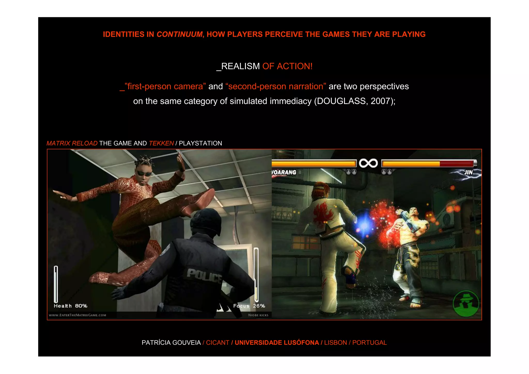 IDENTITIES IN CONTINUUM, HOW PLAYERS PERCEIVE THE GAMES THEY ARE PLAYING



                                             _REALISM OF ACTION!

                   _”first-person camera” and “second-person narration” are two perspectives
                       on the same category of simulated immediacy (DOUGLASS, 2007);



MATRIX RELOAD THE GAME AND TEKKEN / PLAYSTATION




                         PATRÍCIA GOUVEIA / CICANT / UNIVERSIDADE LUSÓFONA / LISBON / PORTUGAL
 