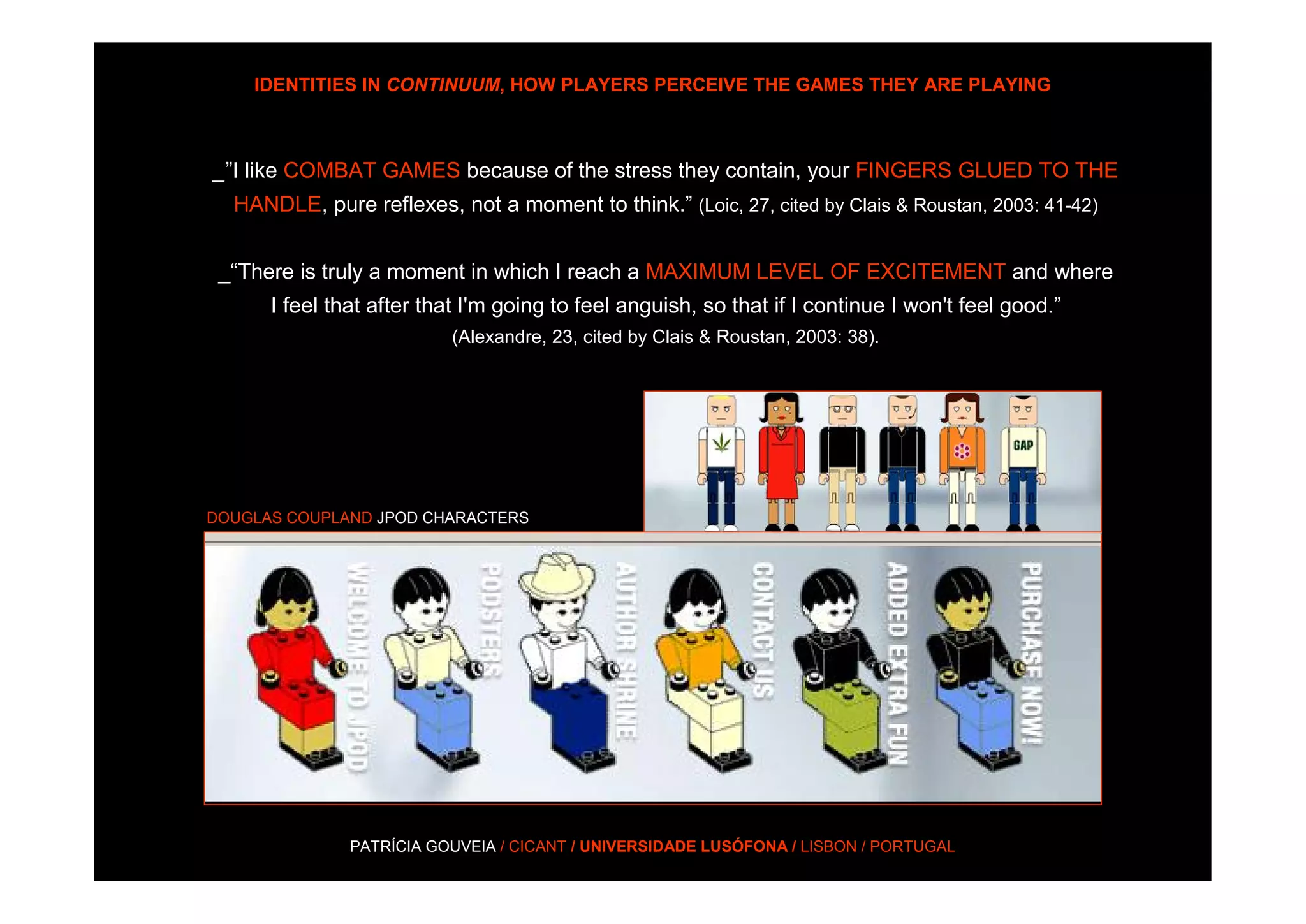 IDENTITIES IN CONTINUUM, HOW PLAYERS PERCEIVE THE GAMES THEY ARE PLAYING



_”I like COMBAT GAMES because of the stress they contain, your FINGERS GLUED TO THE
  HANDLE, pure reflexes, not a moment to think.” (Loic, 27, cited by Clais & Roustan, 2003: 41-42)


 _“There is truly a moment in which I reach a MAXIMUM LEVEL OF EXCITEMENT and where
      I feel that after that I'm going to feel anguish, so that if I continue I won't feel good.”
                          (Alexandre, 23, cited by Clais & Roustan, 2003: 38).




DOUGLAS COUPLAND JPOD CHARACTERS




               PATRÍCIA GOUVEIA / CICANT / UNIVERSIDADE LUSÓFONA / LISBON / PORTUGAL
 
