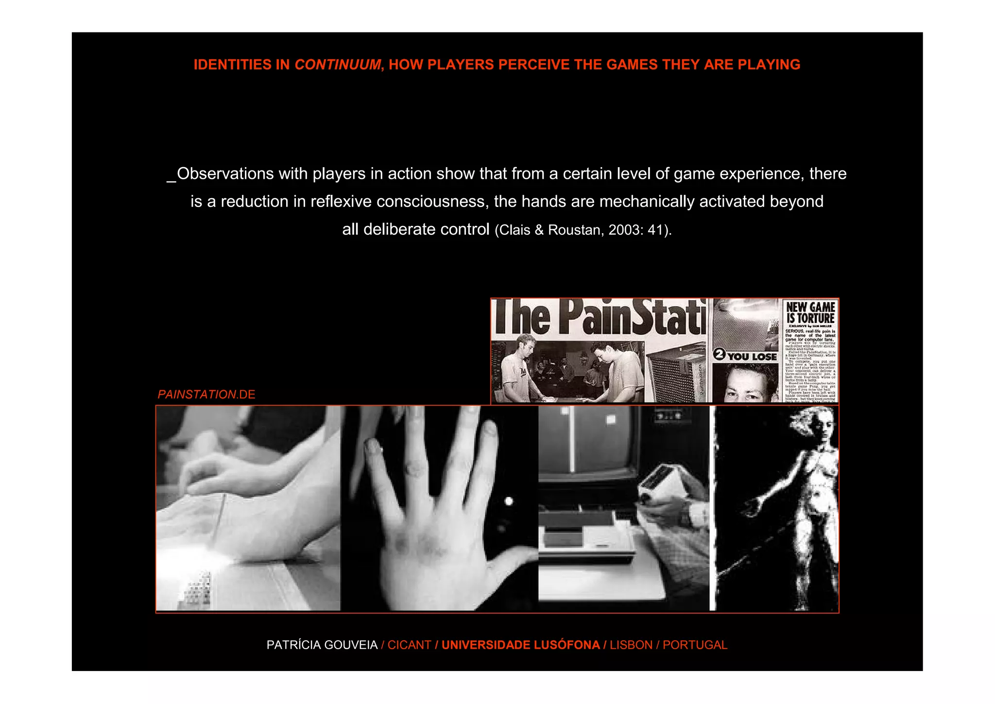 IDENTITIES IN CONTINUUM, HOW PLAYERS PERCEIVE THE GAMES THEY ARE PLAYING




 _Observations with players in action show that from a certain level of game experience, there
    is a reduction in reflexive consciousness, the hands are mechanically activated beyond
                            all deliberate control (Clais & Roustan, 2003: 41).




PAINSTATION.DE




                 PATRÍCIA GOUVEIA / CICANT / UNIVERSIDADE LUSÓFONA / LISBON / PORTUGAL
 