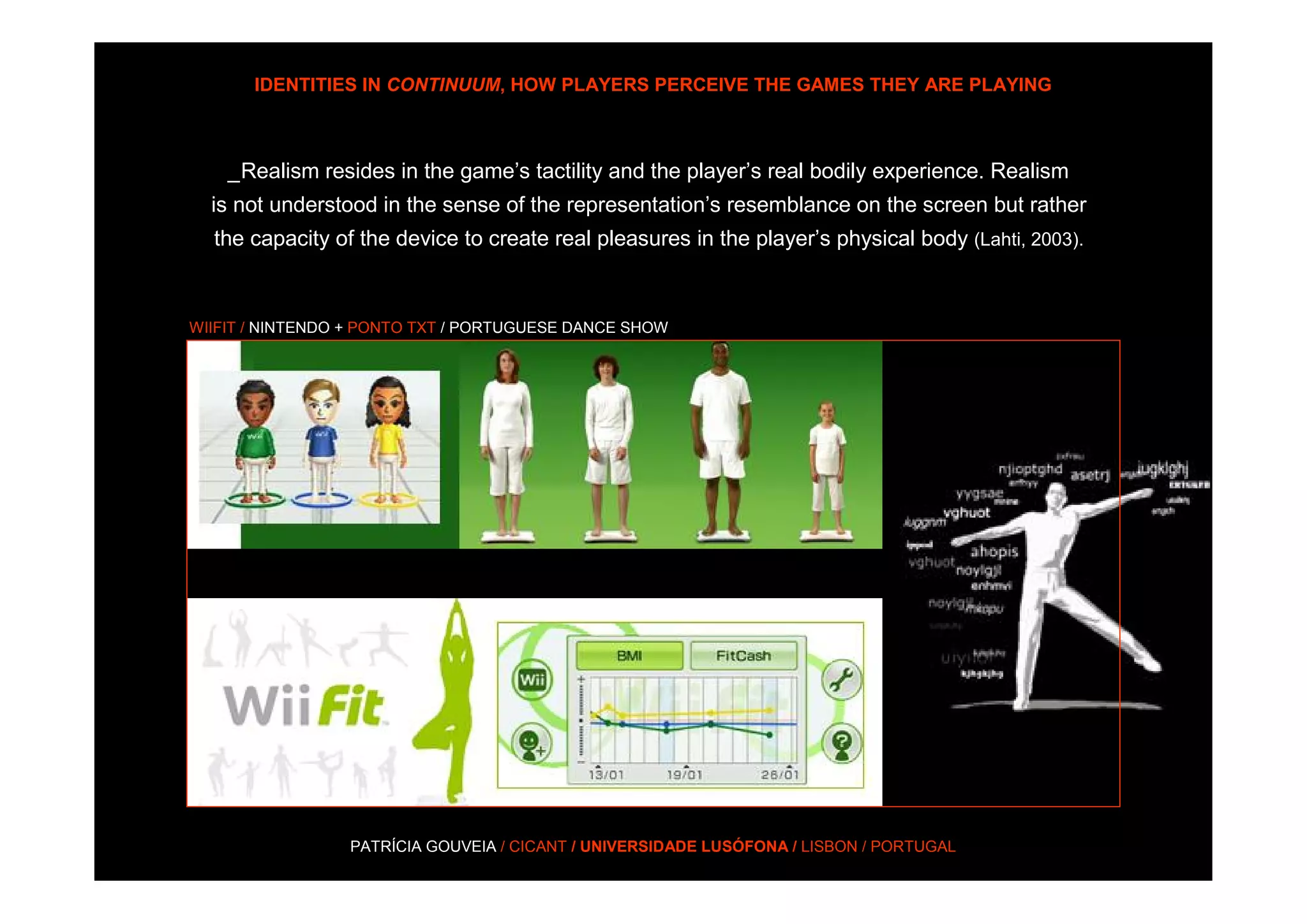 IDENTITIES IN CONTINUUM, HOW PLAYERS PERCEIVE THE GAMES THEY ARE PLAYING



    _Realism resides in the game’s tactility and the player’s real bodily experience. Realism
  is not understood in the sense of the representation’s resemblance on the screen but rather
  the capacity of the device to create real pleasures in the player’s physical body (Lahti, 2003).



WIIFIT / NINTENDO + PONTO TXT / PORTUGUESE DANCE SHOW




                 PATRÍCIA GOUVEIA / CICANT / UNIVERSIDADE LUSÓFONA / LISBON / PORTUGAL
 