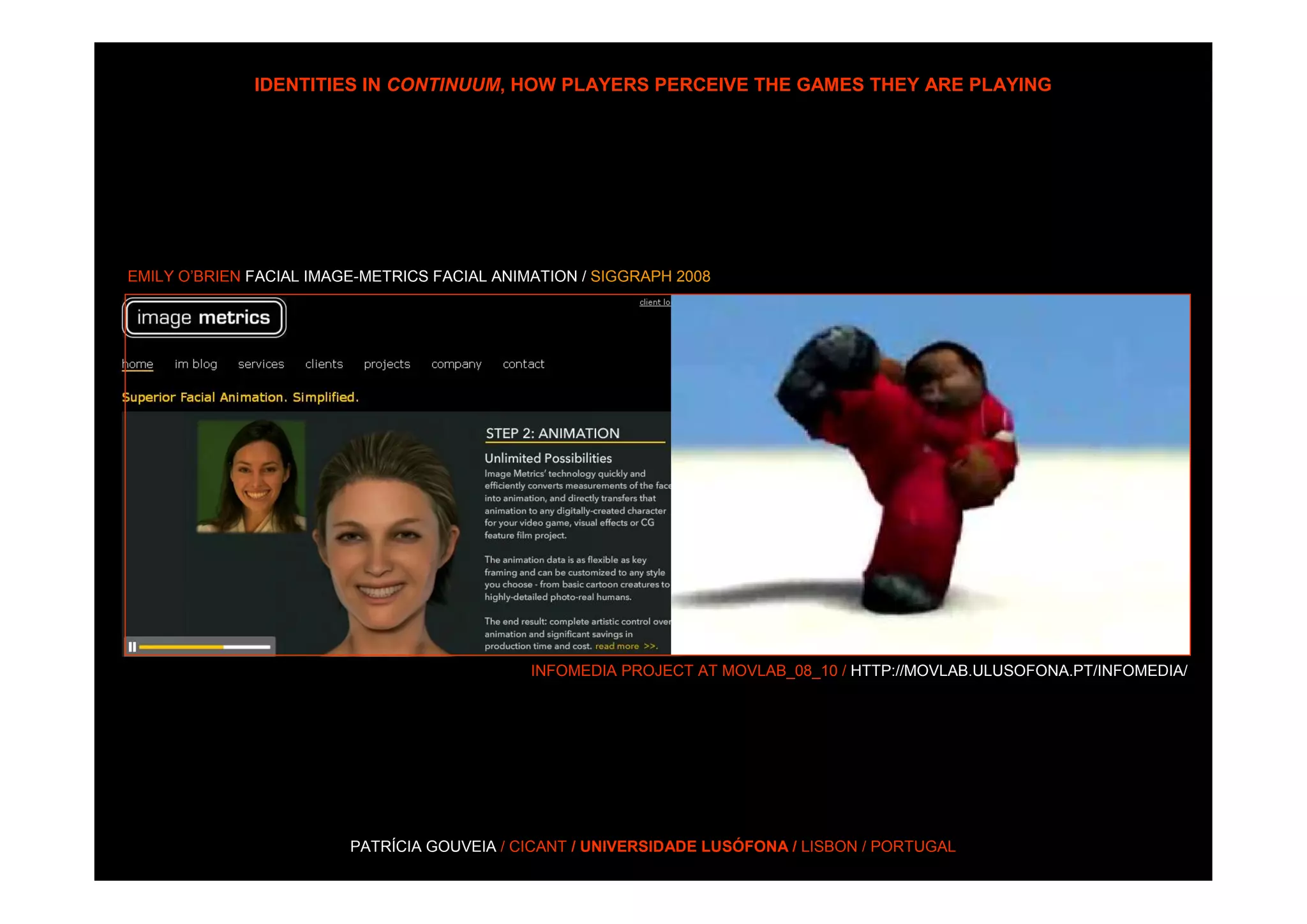 IDENTITIES IN CONTINUUM, HOW PLAYERS PERCEIVE THE GAMES THEY ARE PLAYING




EMILY O’BRIEN FACIAL IMAGE-METRICS FACIAL ANIMATION / SIGGRAPH 2008




                                              INFOMEDIA PROJECT AT MOVLAB_08_10 / HTTP://MOVLAB.ULUSOFONA.PT/INFOMEDIA/




                         PATRÍCIA GOUVEIA / CICANT / UNIVERSIDADE LUSÓFONA / LISBON / PORTUGAL
 