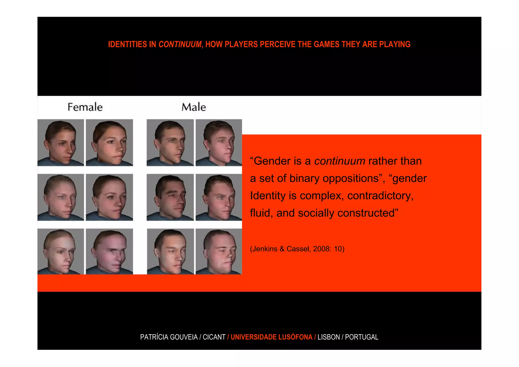 IDENTITIES IN CONTINUUM, HOW PLAYERS PERCEIVE THE GAMES THEY ARE PLAYING




                                      “Gender is a continuum rather than
                                      a set of binary oppositions”, “gender
                                      Identity is complex, contradictory,
                                      fluid, and socially constructed”


                                      (Jenkins & Cassel, 2008: 10)




       PATRÍCIA GOUVEIA / CICANT / UNIVERSIDADE LUSÓFONA / LISBON / PORTUGAL
 