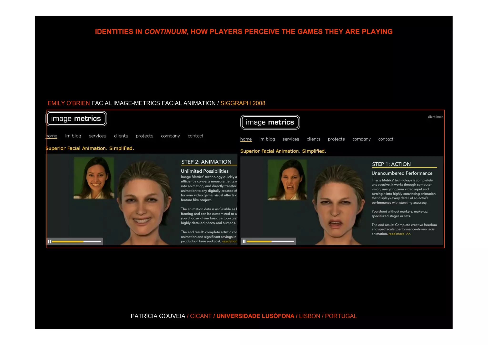 IDENTITIES IN CONTINUUM, HOW PLAYERS PERCEIVE THE GAMES THEY ARE PLAYING




EMILY O’BRIEN FACIAL IMAGE-METRICS FACIAL ANIMATION / SIGGRAPH 2008




                         PATRÍCIA GOUVEIA / CICANT / UNIVERSIDADE LUSÓFONA / LISBON / PORTUGAL
 