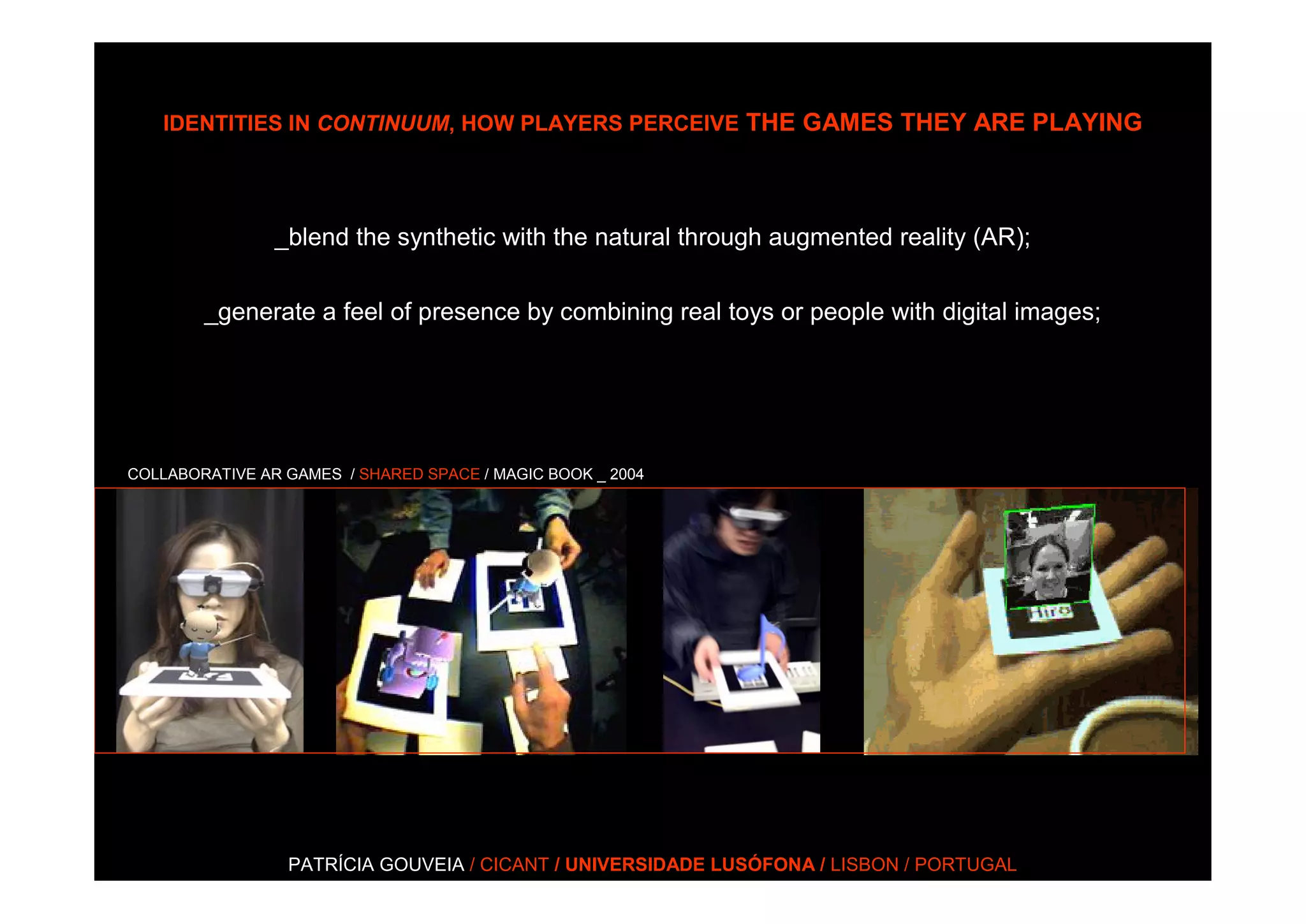 IDENTITIES IN CONTINUUM, HOW PLAYERS PERCEIVE THE GAMES THEY ARE PLAYING




                _blend the synthetic with the natural through augmented reality (AR);


        _generate a feel of presence by combining real toys or people with digital images;




COLLABORATIVE AR GAMES / SHARED SPACE / MAGIC BOOK _ 2004




                 PATRÍCIA GOUVEIA / CICANT / UNIVERSIDADE LUSÓFONA / LISBON / PORTUGAL
 