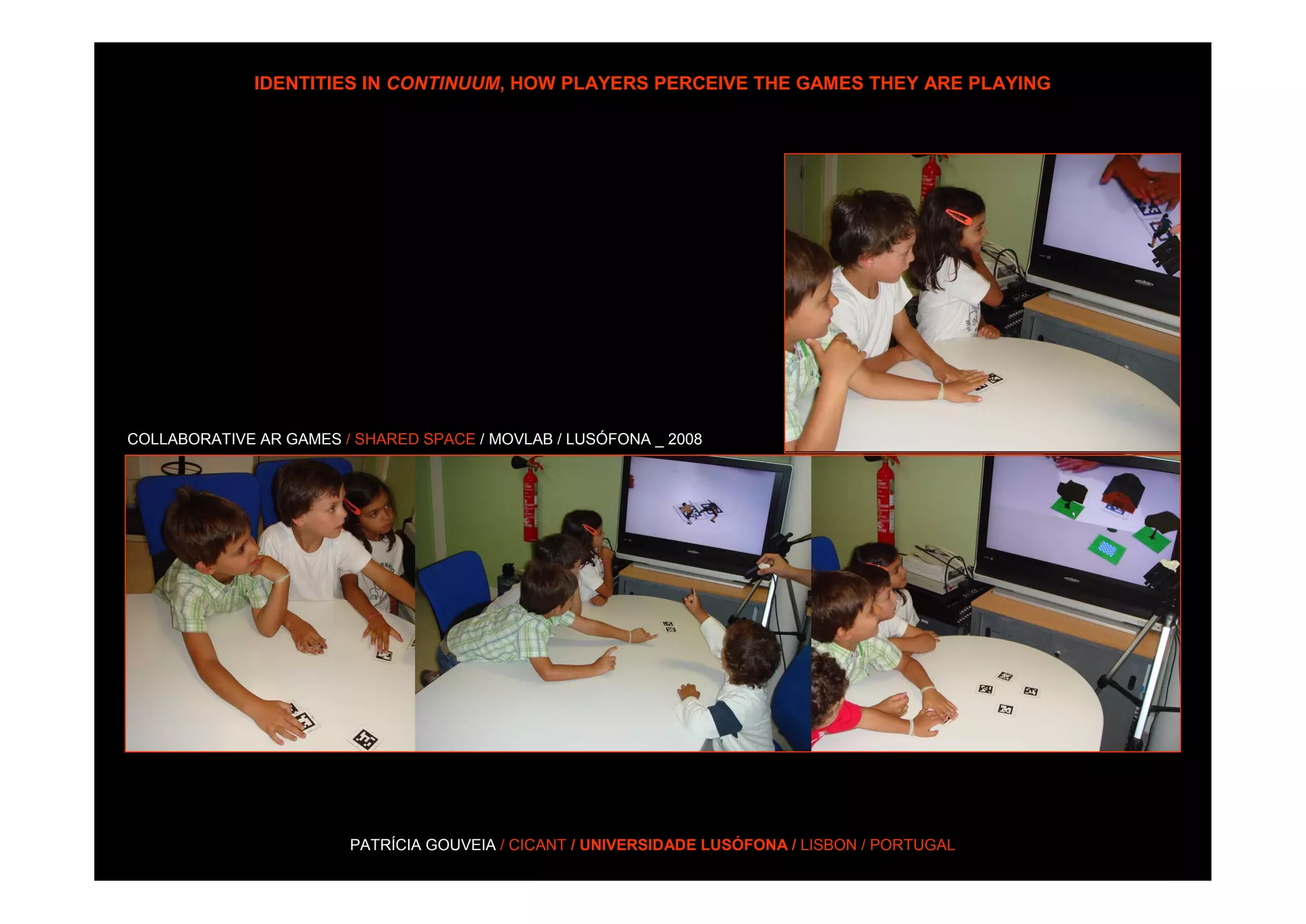 IDENTITIES IN CONTINUUM, HOW PLAYERS PERCEIVE THE GAMES THEY ARE PLAYING




COLLABORATIVE AR GAMES / SHARED SPACE / MOVLAB / LUSÓFONA _ 2008




                        PATRÍCIA GOUVEIA / CICANT / UNIVERSIDADE LUSÓFONA / LISBON / PORTUGAL
 