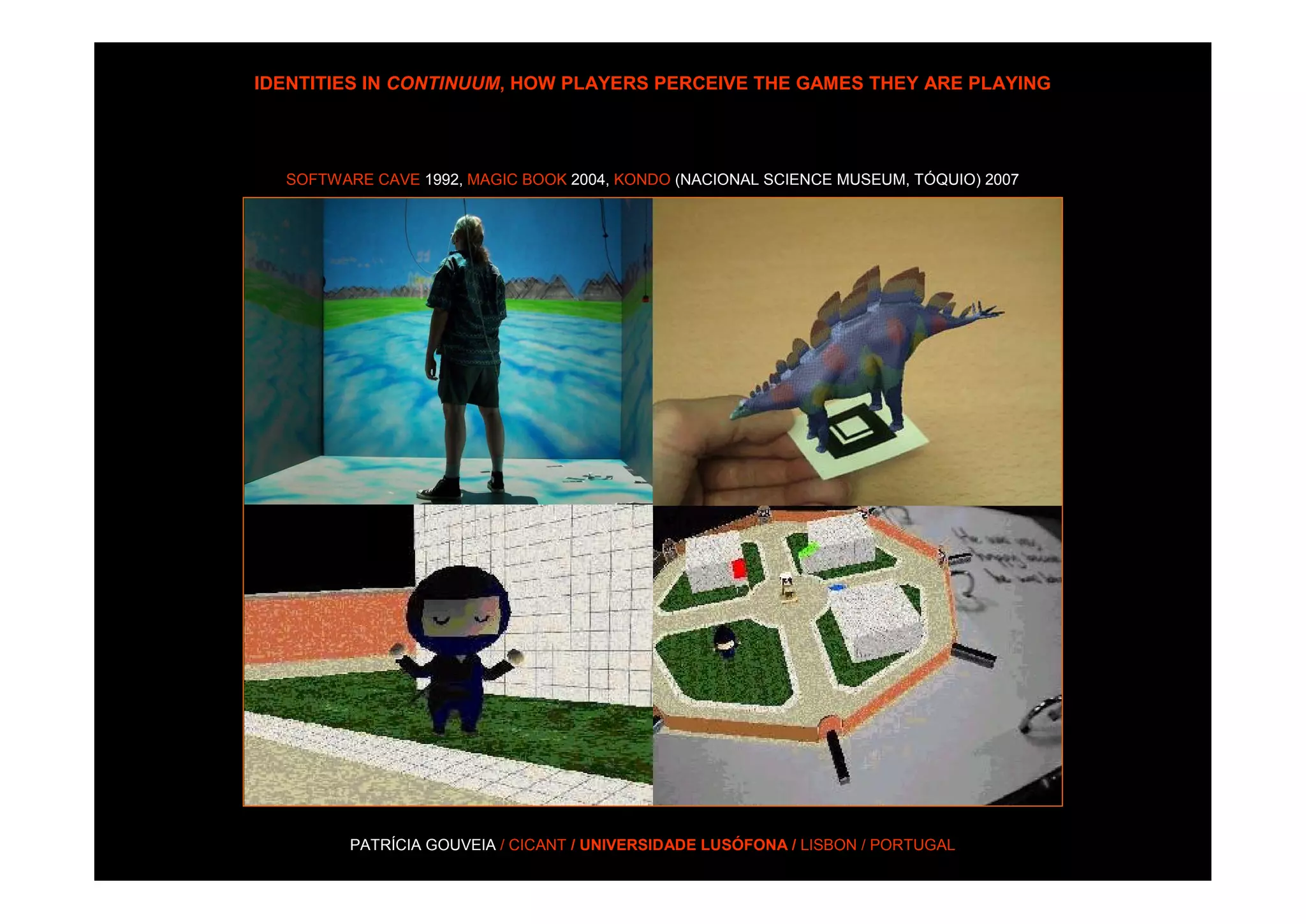 IDENTITIES IN CONTINUUM, HOW PLAYERS PERCEIVE THE GAMES THEY ARE PLAYING




  SOFTWARE CAVE 1992, MAGIC BOOK 2004, KONDO (NACIONAL SCIENCE MUSEUM, TÓQUIO) 2007




         PATRÍCIA GOUVEIA / CICANT / UNIVERSIDADE LUSÓFONA / LISBON / PORTUGAL
 