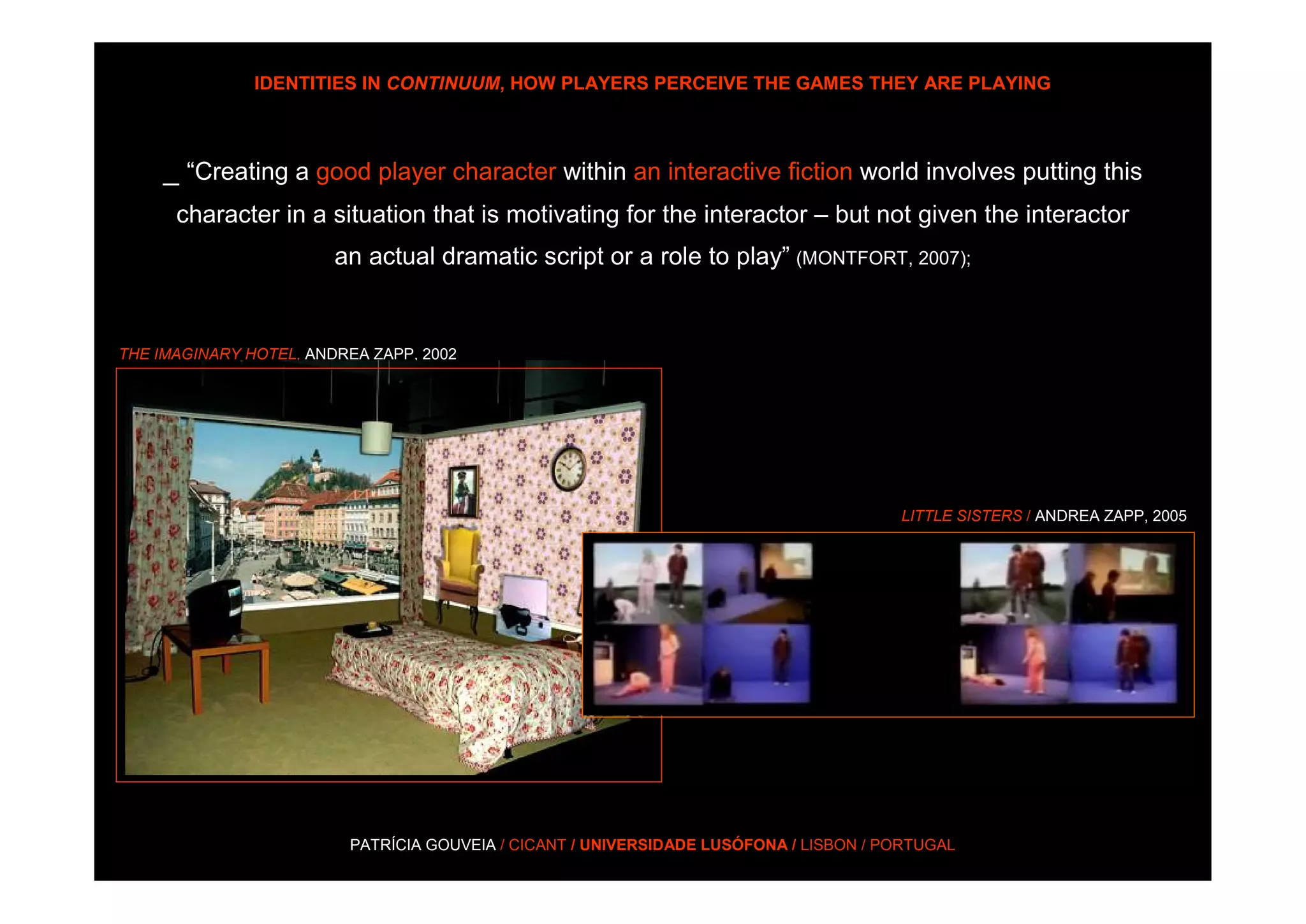 IDENTITIES IN CONTINUUM, HOW PLAYERS PERCEIVE THE GAMES THEY ARE PLAYING



     _ “Creating a good player character within an interactive fiction world involves putting this
      character in a situation that is motivating for the interactor – but not given the interactor
                        an actual dramatic script or a role to play” (MONTFORT, 2007);


THE IMAGINARY HOTEL, ANDREA ZAPP, 2002




                                                                                       LITTLE SISTERS / ANDREA ZAPP, 2005




                         PATRÍCIA GOUVEIA / CICANT / UNIVERSIDADE LUSÓFONA / LISBON / PORTUGAL
 