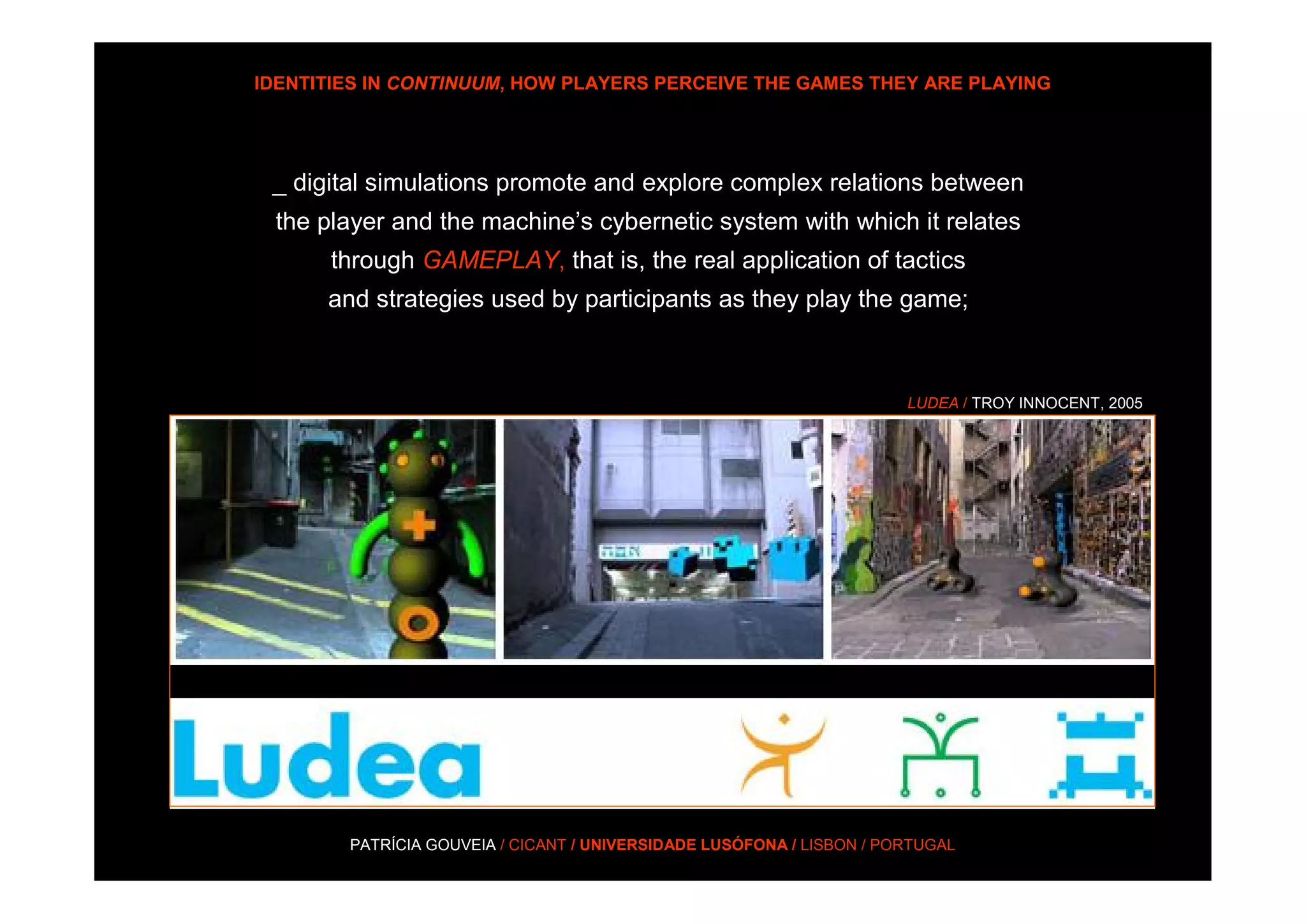 IDENTITIES IN CONTINUUM, HOW PLAYERS PERCEIVE THE GAMES THEY ARE PLAYING




 _ digital simulations promote and explore complex relations between
 the player and the machine’s cybernetic system with which it relates
      through GAMEPLAY, that is, the real application of tactics
      and strategies used by participants as they play the game;



                                                                       LUDEA / TROY INNOCENT, 2005




        PATRÍCIA GOUVEIA / CICANT / UNIVERSIDADE LUSÓFONA / LISBON / PORTUGAL
 