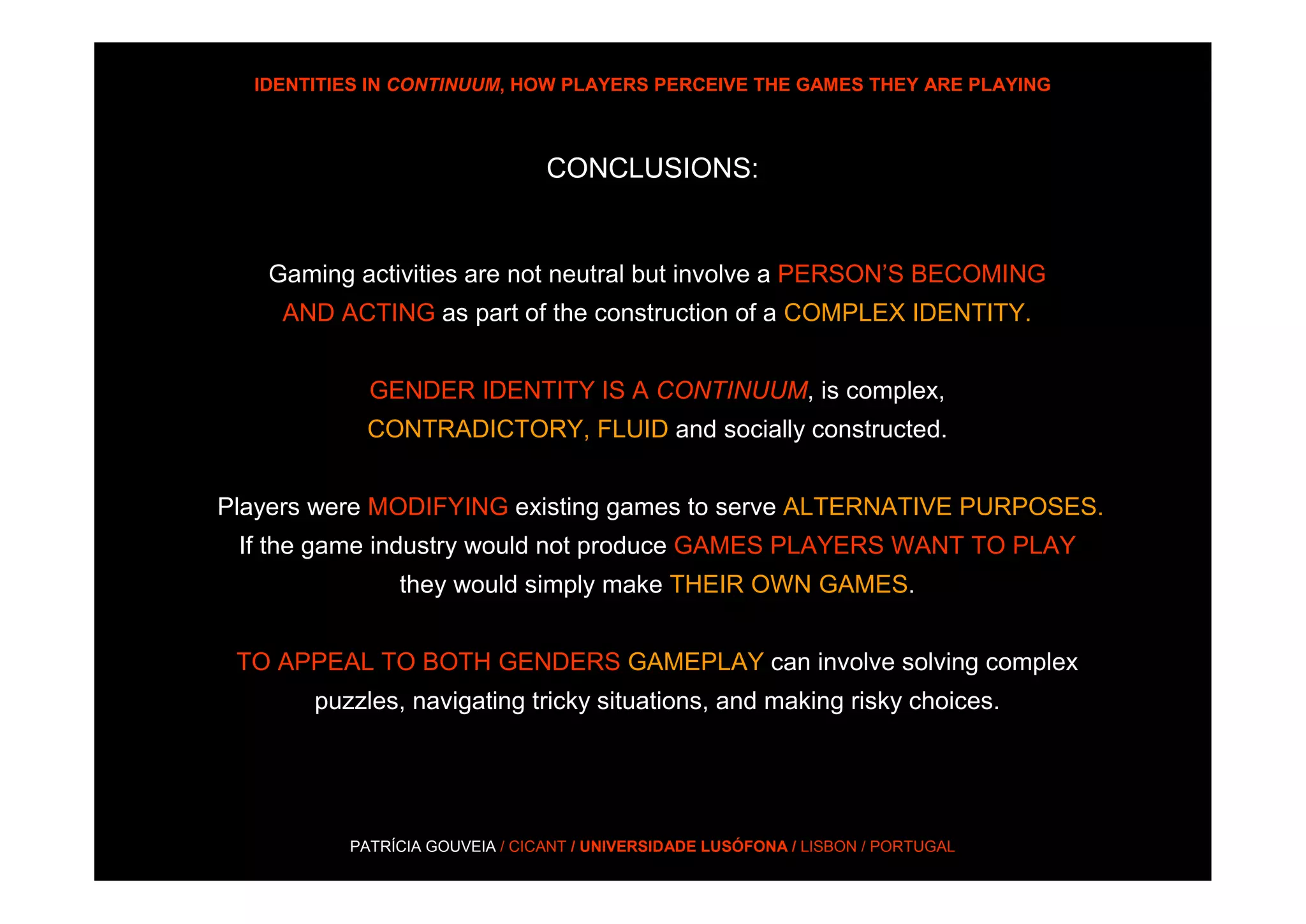 IDENTITIES IN CONTINUUM, HOW PLAYERS PERCEIVE THE GAMES THEY ARE PLAYING



                                CONCLUSIONS:


   Gaming activities are not neutral but involve a PERSON’S BECOMING
    AND ACTING as part of the construction of a COMPLEX IDENTITY.


            GENDER IDENTITY IS A CONTINUUM, is complex,
            CONTRADICTORY, FLUID and socially constructed.


Players were MODIFYING existing games to serve ALTERNATIVE PURPOSES.
 If the game industry would not produce GAMES PLAYERS WANT TO PLAY
               they would simply make THEIR OWN GAMES.


 TO APPEAL TO BOTH GENDERS GAMEPLAY can involve solving complex
       puzzles, navigating tricky situations, and making risky choices.




          PATRÍCIA GOUVEIA / CICANT / UNIVERSIDADE LUSÓFONA / LISBON / PORTUGAL
 