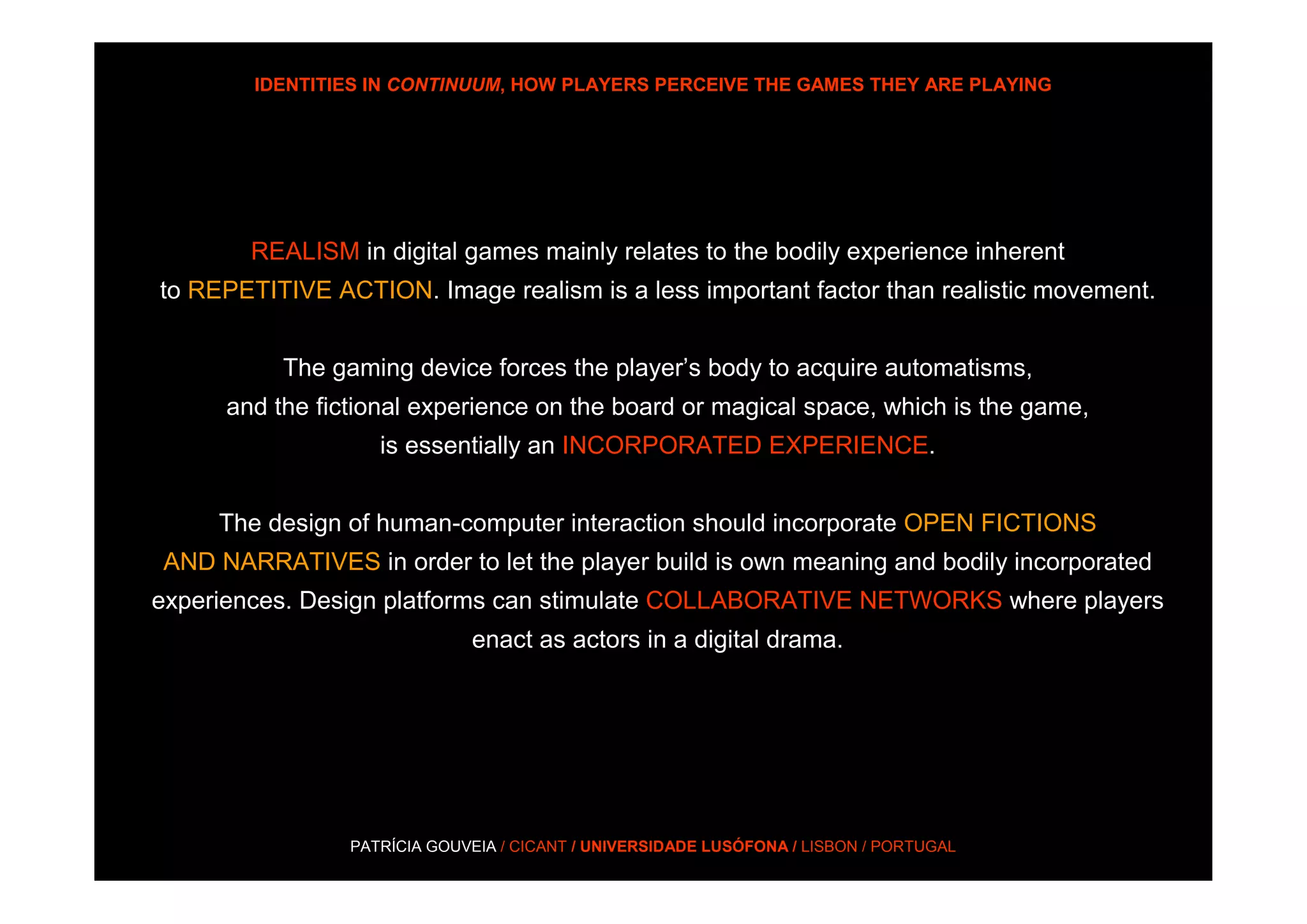 IDENTITIES IN CONTINUUM, HOW PLAYERS PERCEIVE THE GAMES THEY ARE PLAYING




       REALISM in digital games mainly relates to the bodily experience inherent
to REPETITIVE ACTION. Image realism is a less important factor than realistic movement.


          The gaming device forces the player’s body to acquire automatisms,
     and the fictional experience on the board or magical space, which is the game,
                   is essentially an INCORPORATED EXPERIENCE.


     The design of human-computer interaction should incorporate OPEN FICTIONS
AND NARRATIVES in order to let the player build is own meaning and bodily incorporated
experiences. Design platforms can stimulate COLLABORATIVE NETWORKS where players
                             enact as actors in a digital drama.




                PATRÍCIA GOUVEIA / CICANT / UNIVERSIDADE LUSÓFONA / LISBON / PORTUGAL
 