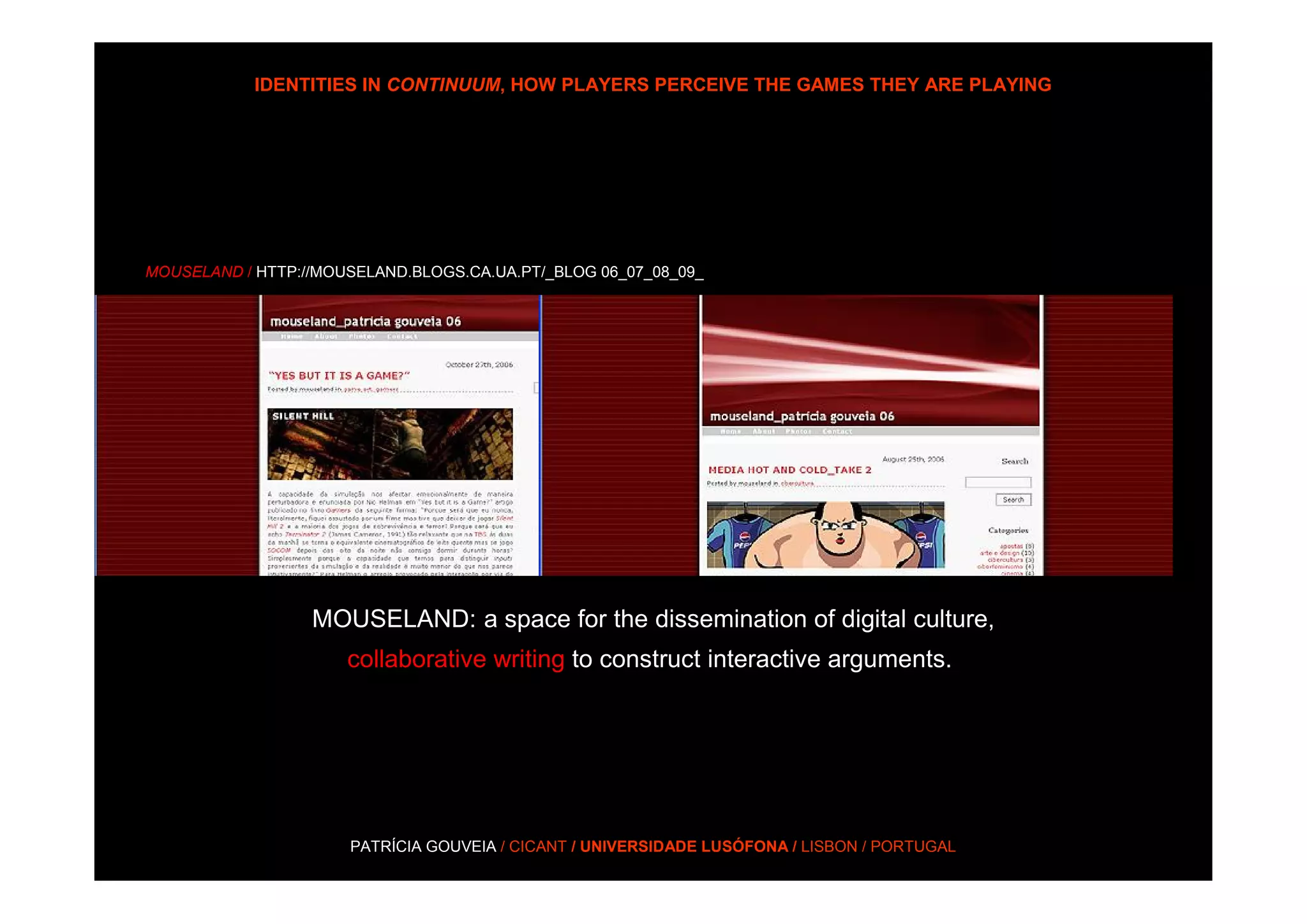 IDENTITIES IN CONTINUUM, HOW PLAYERS PERCEIVE THE GAMES THEY ARE PLAYING




MOUSELAND / HTTP://MOUSELAND.BLOGS.CA.UA.PT/_BLOG 06_07_08_09_




                  MOUSELAND: a space for the dissemination of digital culture,
                      collaborative writing to construct interactive arguments.




                      PATRÍCIA GOUVEIA / CICANT / UNIVERSIDADE LUSÓFONA / LISBON / PORTUGAL
 