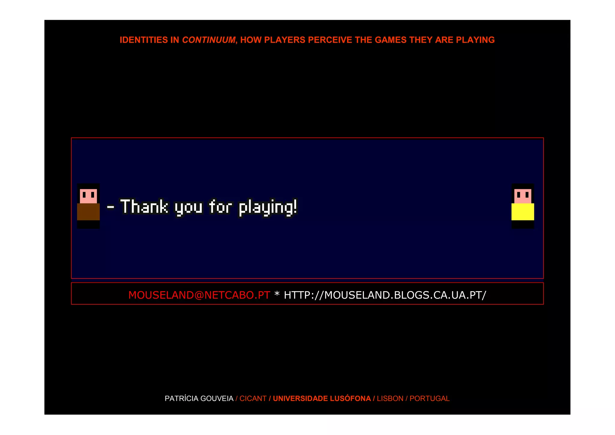 IDENTITIES IN CONTINUUM, HOW PLAYERS PERCEIVE THE GAMES THEY ARE PLAYING




 MOUSELAND@NETCABO.PT * HTTP://MOUSELAND.BLOGS.CA.UA.PT/




        PATRÍCIA GOUVEIA / CICANT / UNIVERSIDADE LUSÓFONA / LISBON / PORTUGAL
 