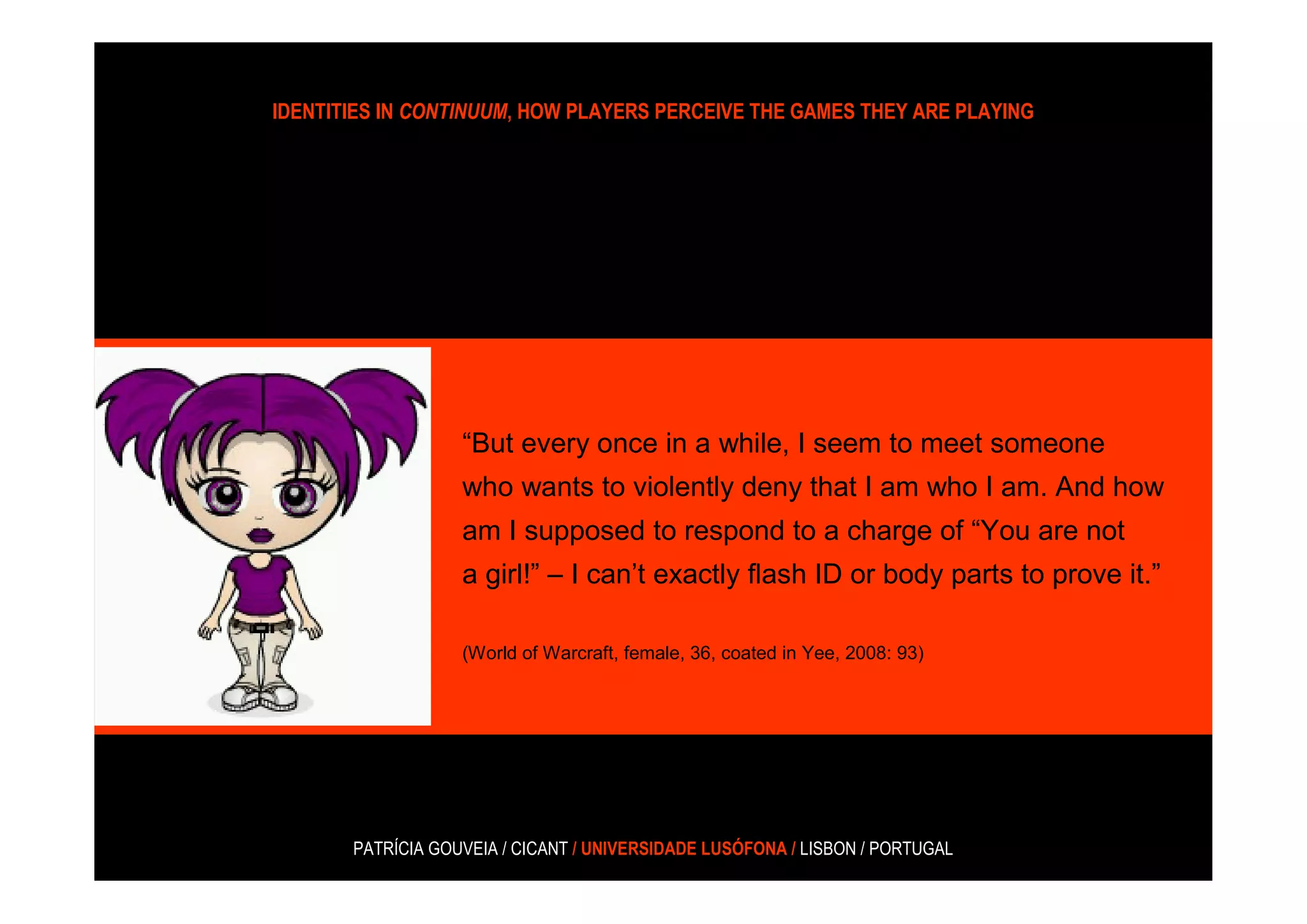 IDENTITIES IN CONTINUUM, HOW PLAYERS PERCEIVE THE GAMES THEY ARE PLAYING




                   “But every once in a while, I seem to meet someone
                   who wants to violently deny that I am who I am. And how
                   am I supposed to respond to a charge of “You are not
                   a girl!” – I can’t exactly flash ID or body parts to prove it.”

                   (World of Warcraft, female, 36, coated in Yee, 2008: 93)




       PATRÍCIA GOUVEIA / CICANT / UNIVERSIDADE LUSÓFONA / LISBON / PORTUGAL
 