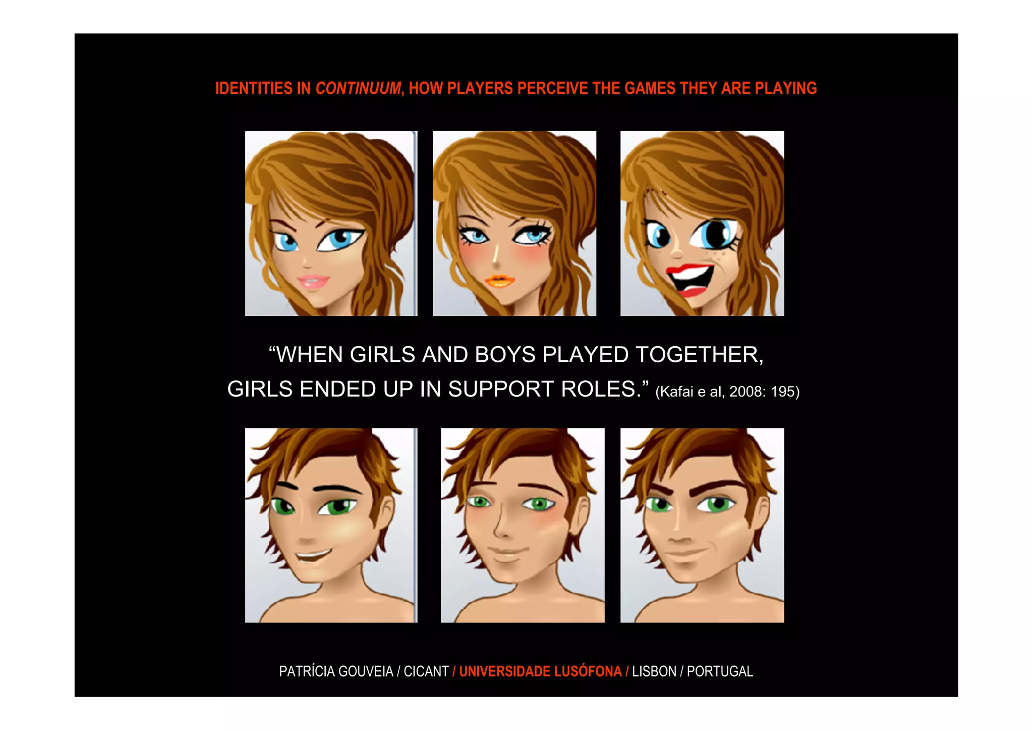IDENTITIES IN CONTINUUM, HOW PLAYERS PERCEIVE THE GAMES THEY ARE PLAYING




      “WHEN GIRLS AND BOYS PLAYED TOGETHER,
 GIRLS ENDED UP IN SUPPORT ROLES.” (Kafai e al, 2008: 195)




       PATRÍCIA GOUVEIA / CICANT / UNIVERSIDADE LUSÓFONA / LISBON / PORTUGAL
 