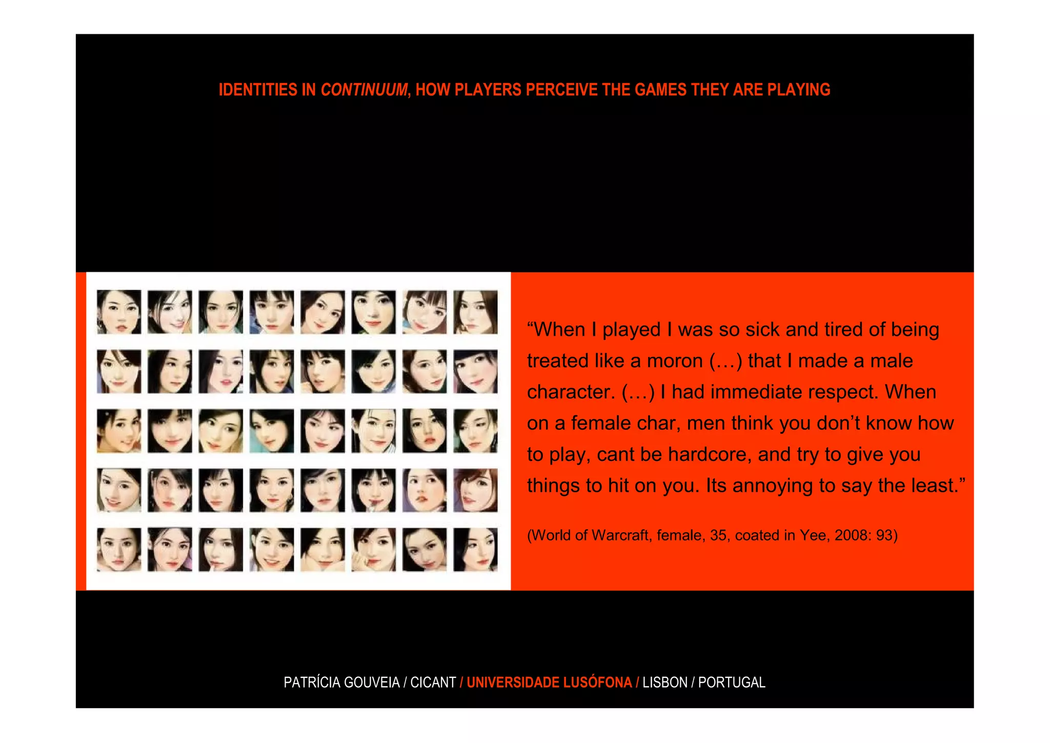 IDENTITIES IN CONTINUUM, HOW PLAYERS PERCEIVE THE GAMES THEY ARE PLAYING




                                         “When I played I was so sick and tired of being
                                         treated like a moron (…) that I made a male
                                         character. (…) I had immediate respect. When
                                         on a female char, men think you don’t know how
                                         to play, cant be hardcore, and try to give you
                                         things to hit on you. Its annoying to say the least.”

                                         (World of Warcraft, female, 35, coated in Yee, 2008: 93)




       PATRÍCIA GOUVEIA / CICANT / UNIVERSIDADE LUSÓFONA / LISBON / PORTUGAL
 