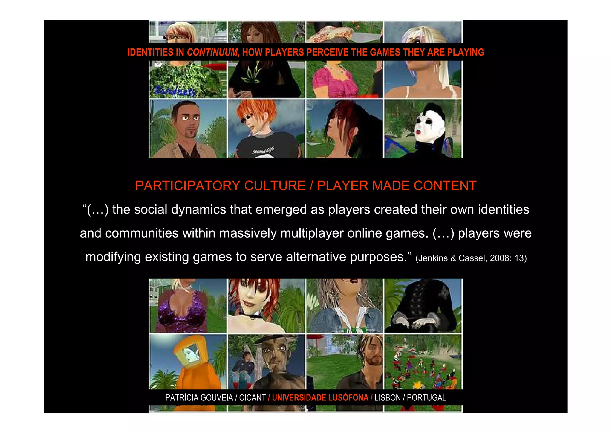 IDENTITIES IN CONTINUUM, HOW PLAYERS PERCEIVE THE GAMES THEY ARE PLAYING




         PARTICIPATORY CULTURE / PLAYER MADE CONTENT
“(…) the social dynamics that emerged as players created their own identities
and communities within massively multiplayer online games. (…) players were
modifying existing games to serve alternative purposes.” (Jenkins & Cassel, 2008: 13)




               PATRÍCIA GOUVEIA / CICANT / UNIVERSIDADE LUSÓFONA / LISBON / PORTUGAL
 