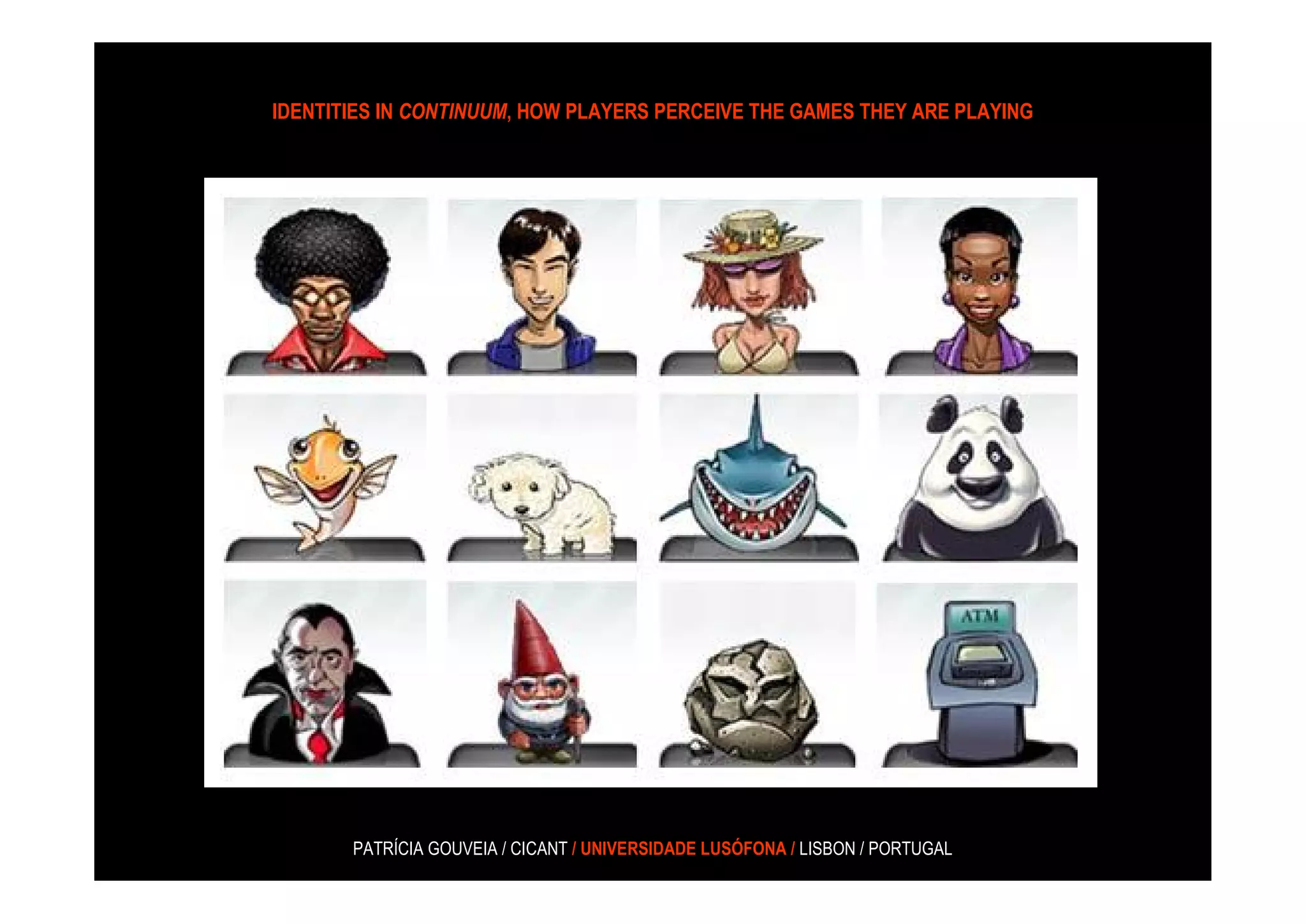 IDENTITIES IN CONTINUUM, HOW PLAYERS PERCEIVE THE GAMES THEY ARE PLAYING




       PATRÍCIA GOUVEIA / CICANT / UNIVERSIDADE LUSÓFONA / LISBON / PORTUGAL
 