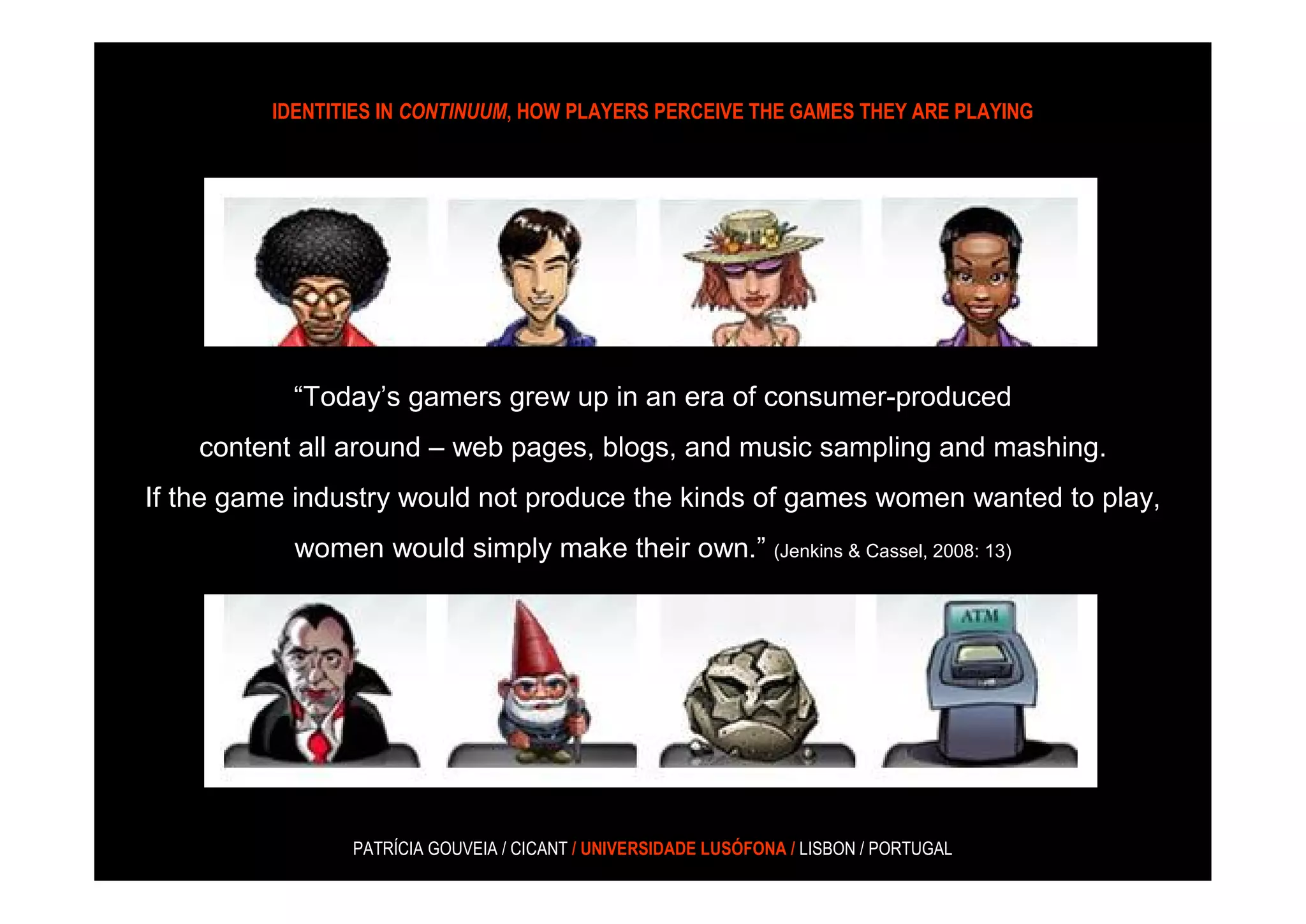 IDENTITIES IN CONTINUUM, HOW PLAYERS PERCEIVE THE GAMES THEY ARE PLAYING




           “Today’s gamers grew up in an era of consumer-produced
    content all around – web pages, blogs, and music sampling and mashing.
If the game industry would not produce the kinds of games women wanted to play,
          women would simply make their own.” (Jenkins & Cassel,2008: 13)
           women would simply make their own.” (Jenkins & Cassel, 2008: 13)




                PATRÍCIA GOUVEIA / CICANT / UNIVERSIDADE LUSÓFONA / LISBON / PORTUGAL
 