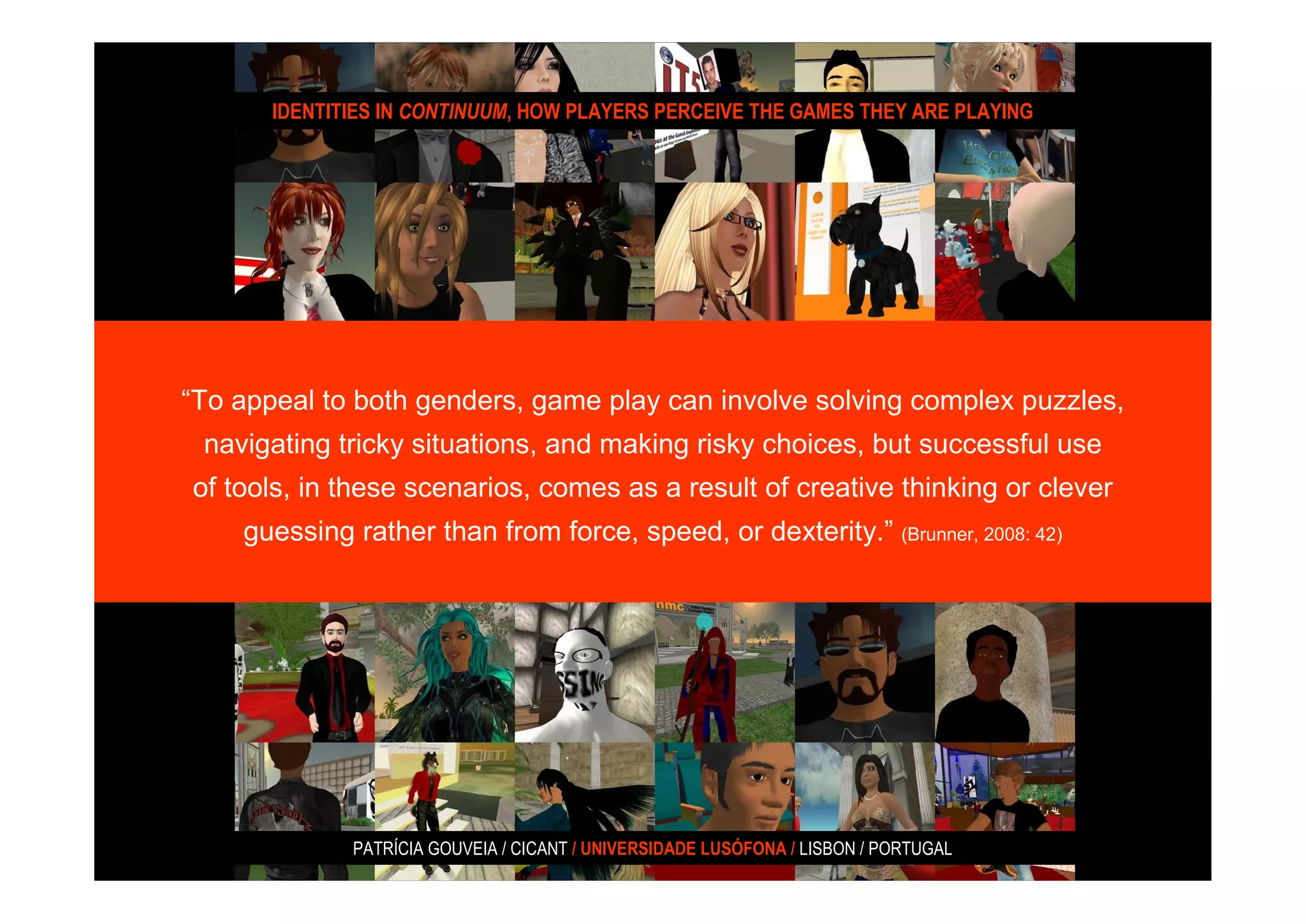IDENTITIES IN CONTINUUM, HOW PLAYERS PERCEIVE THE GAMES THEY ARE PLAYING




“To appeal to both genders, game play can involve solving complex puzzles,
 navigating tricky situations, and making risky choices, but successful use
of tools, in these scenarios, comes as a result of creative thinking or clever
    guessing rather than from force, speed, or dexterity.” (Brunner, 2008: 42)




              PATRÍCIA GOUVEIA / CICANT / UNIVERSIDADE LUSÓFONA / LISBON / PORTUGAL
 