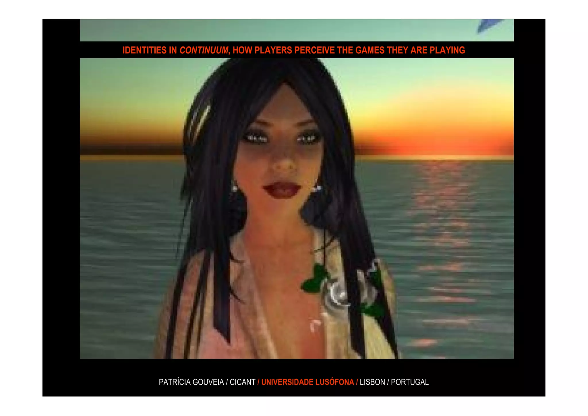 IDENTITIES IN CONTINUUM, HOW PLAYERS PERCEIVE THE GAMES THEY ARE PLAYING




       PATRÍCIA GOUVEIA / CICANT / UNIVERSIDADE LUSÓFONA / LISBON / PORTUGAL
 