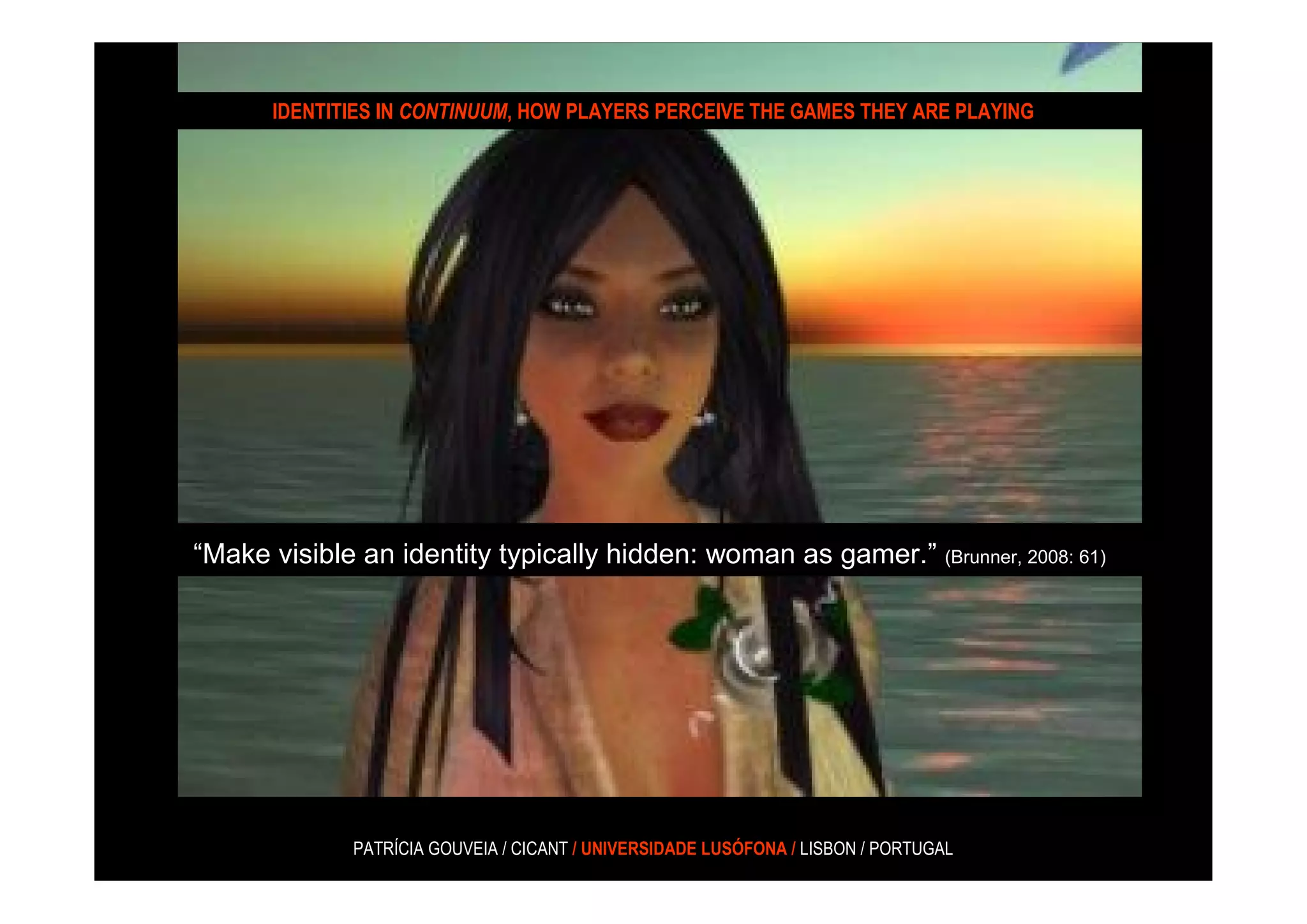 IDENTITIES IN CONTINUUM, HOW PLAYERS PERCEIVE THE GAMES THEY ARE PLAYING




“Make visible an identity typically hidden: woman as gamer.” (Brunner, 2008: 61)




              PATRÍCIA GOUVEIA / CICANT / UNIVERSIDADE LUSÓFONA / LISBON / PORTUGAL
 